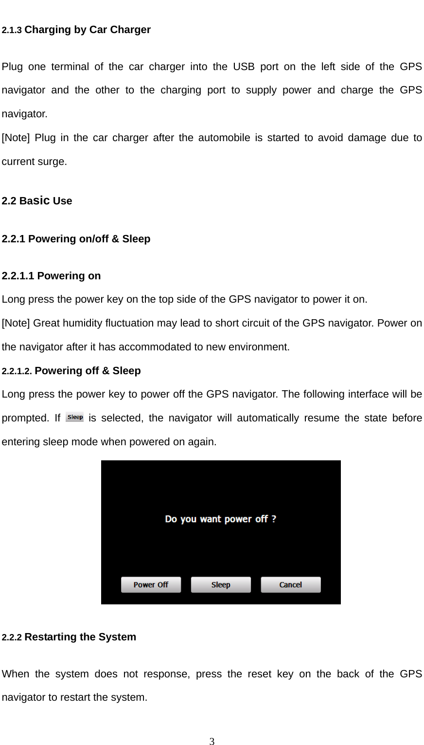  3 2.1.3 Charging by Car Charger Plug one terminal of the car charger into the USB port on the left side of the GPS navigator and the other to the charging port to supply power and charge the GPS navigator. [Note] Plug in the car charger after the automobile is started to avoid damage due to current surge. 2.2 Basic Use 2.2.1 Powering on/off &amp; Sleep 2.2.1.1 Powering on Long press the power key on the top side of the GPS navigator to power it on. [Note] Great humidity fluctuation may lead to short circuit of the GPS navigator. Power on the navigator after it has accommodated to new environment. 2.2.1.2. Powering off &amp; Sleep Long press the power key to power off the GPS navigator. The following interface will be prompted. If   is selected, the navigator will automatically resume the state before entering sleep mode when powered on again.  2.2.2 Restarting the System When the system does not response, press the reset key on the back of the GPS navigator to restart the system. 