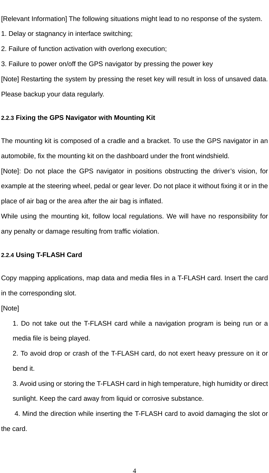  4 [Relevant Information] The following situations might lead to no response of the system. 1. Delay or stagnancy in interface switching; 2. Failure of function activation with overlong execution; 3. Failure to power on/off the GPS navigator by pressing the power key [Note] Restarting the system by pressing the reset key will result in loss of unsaved data. Please backup your data regularly. 2.2.3 Fixing the GPS Navigator with Mounting Kit The mounting kit is composed of a cradle and a bracket. To use the GPS navigator in an automobile, fix the mounting kit on the dashboard under the front windshield. [Note]: Do not place the GPS navigator in positions obstructing the driver’s vision, for example at the steering wheel, pedal or gear lever. Do not place it without fixing it or in the place of air bag or the area after the air bag is inflated. While using the mounting kit, follow local regulations. We will have no responsibility for any penalty or damage resulting from traffic violation. 2.2.4 Using T-FLASH Card Copy mapping applications, map data and media files in a T-FLASH card. Insert the card in the corresponding slot. [Note] 1. Do not take out the T-FLASH card while a navigation program is being run or a media file is being played. 2. To avoid drop or crash of the T-FLASH card, do not exert heavy pressure on it or bend it. 3. Avoid using or storing the T-FLASH card in high temperature, high humidity or direct sunlight. Keep the card away from liquid or corrosive substance. 4. Mind the direction while inserting the T-FLASH card to avoid damaging the slot or the card. 