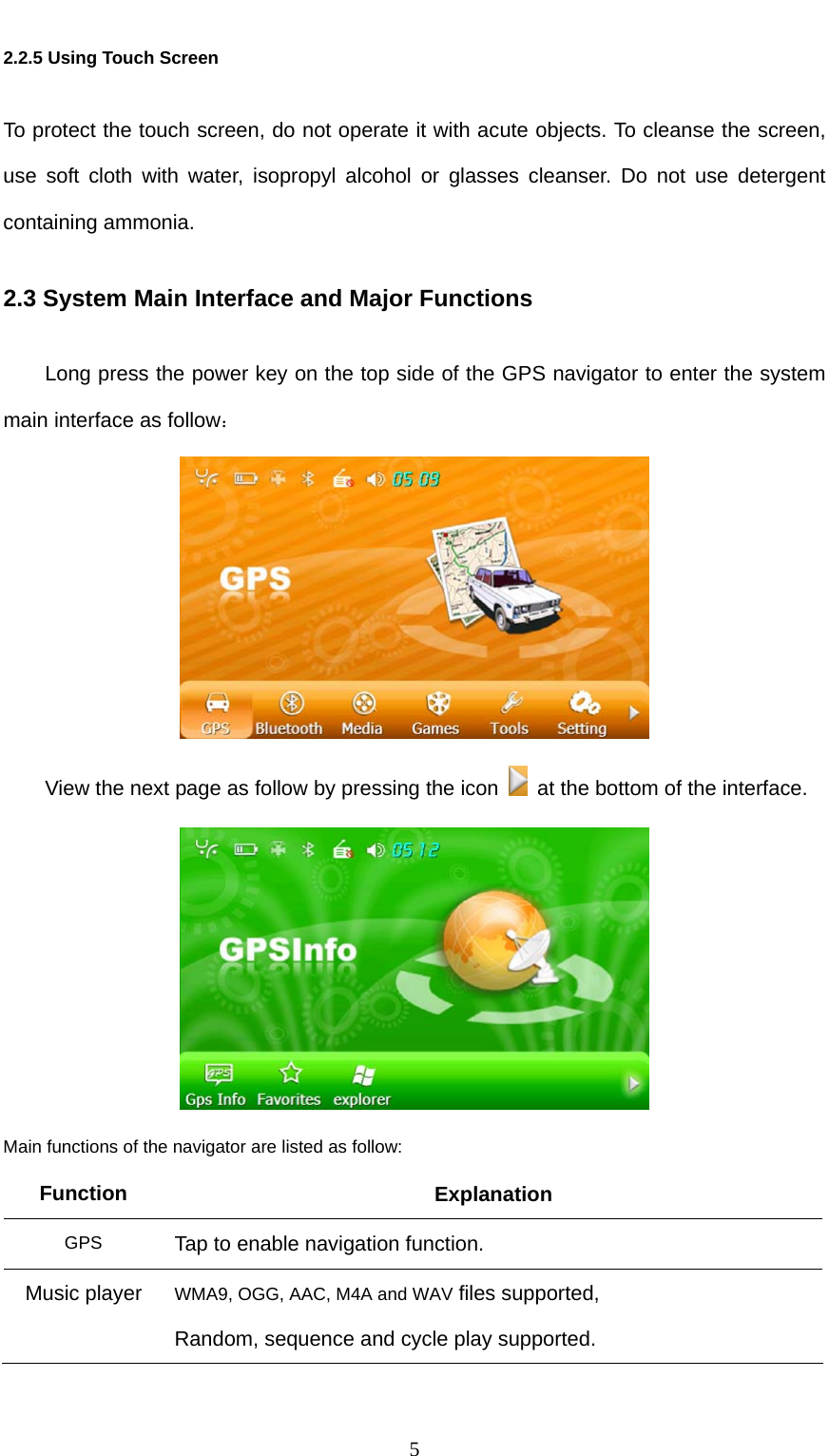  5 2.2.5 Using Touch Screen To protect the touch screen, do not operate it with acute objects. To cleanse the screen, use soft cloth with water, isopropyl alcohol or glasses cleanser. Do not use detergent containing ammonia. 2.3 System Main Interface and Major Functions Long press the power key on the top side of the GPS navigator to enter the system main interface as follow：  View the next page as follow by pressing the icon    at the bottom of the interface.  Main functions of the navigator are listed as follow: Function Explanation GPS  Tap to enable navigation function. Music player  WMA9, OGG, AAC, M4A and WAV files supported, Random, sequence and cycle play supported. 