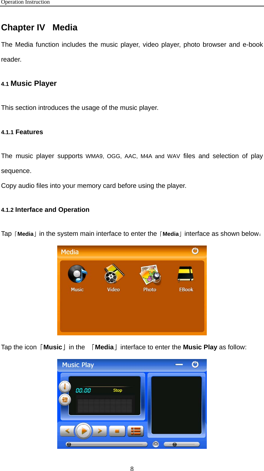 Operation Instruction 8 Chapter IV   Media The Media function includes the music player, video player, photo browser and e-book reader.  4.1 Music Player This section introduces the usage of the music player.  4.1.1 Features The music player supports WMA9, OGG, AAC, M4A and WAV files and selection of play sequence.  Copy audio files into your memory card before using the player.  4.1.2 Interface and Operation Tap「Media」in the system main interface to enter the「Media」interface as shown below：  Tap the icon「Music」in the  「Media」interface to enter the Music Play as follow:  