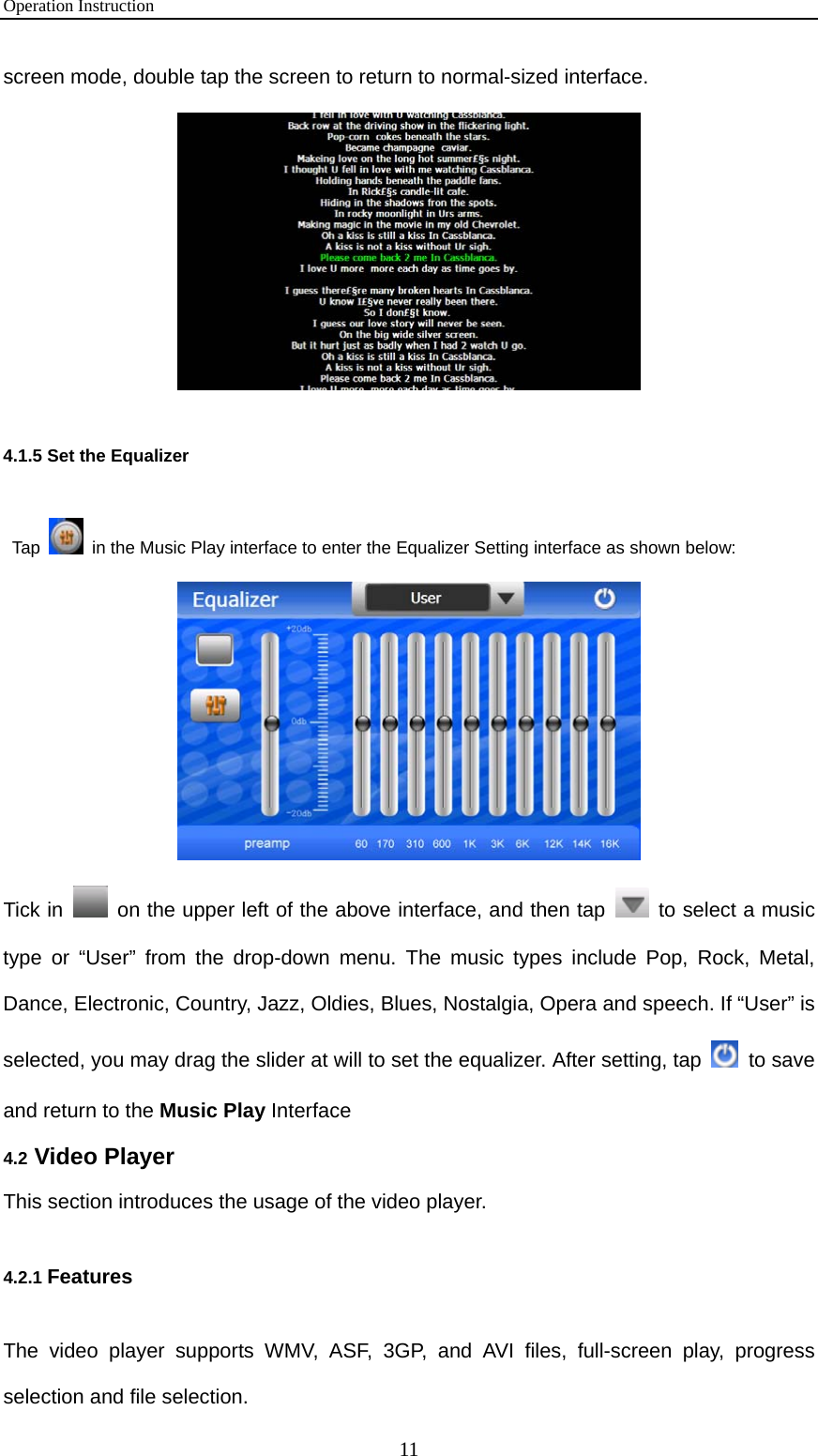 Operation Instruction 11 screen mode, double tap the screen to return to normal-sized interface.  4.1.5 Set the Equalizer   Tap    in the Music Play interface to enter the Equalizer Setting interface as shown below:    Tick in    on the upper left of the above interface, and then tap    to select a music type or “User” from the drop-down menu. The music types include Pop, Rock, Metal, Dance, Electronic, Country, Jazz, Oldies, Blues, Nostalgia, Opera and speech. If “User” is selected, you may drag the slider at will to set the equalizer. After setting, tap   to save and return to the Music Play Interface 4.2 Video Player This section introduces the usage of the video player. 4.2.1 Features The video player supports WMV, ASF, 3GP, and AVI files, full-screen play, progress selection and file selection. 