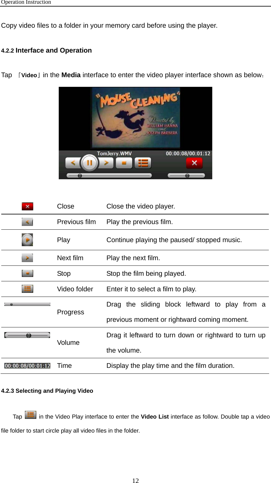 Operation Instruction 12 Copy video files to a folder in your memory card before using the player. 4.2.2 Interface and Operation Tap  「Video」in the Media interface to enter the video player interface shown as below：    Close  Close the video player.  Previous film  Play the previous film.  Play  Continue playing the paused/ stopped music.  Next film  Play the next film.  Stop  Stop the film being played.  Video folder  Enter it to select a film to play.  Progress  Drag the sliding block leftward to play from a previous moment or rightward coming moment.  Volume  Drag it leftward to turn down or rightward to turn up the volume.  Time  Display the play time and the film duration. 4.2.3 Selecting and Playing Video   Tap    in the Video Play interface to enter the Video List interface as follow. Double tap a video file folder to start circle play all video files in the folder.   