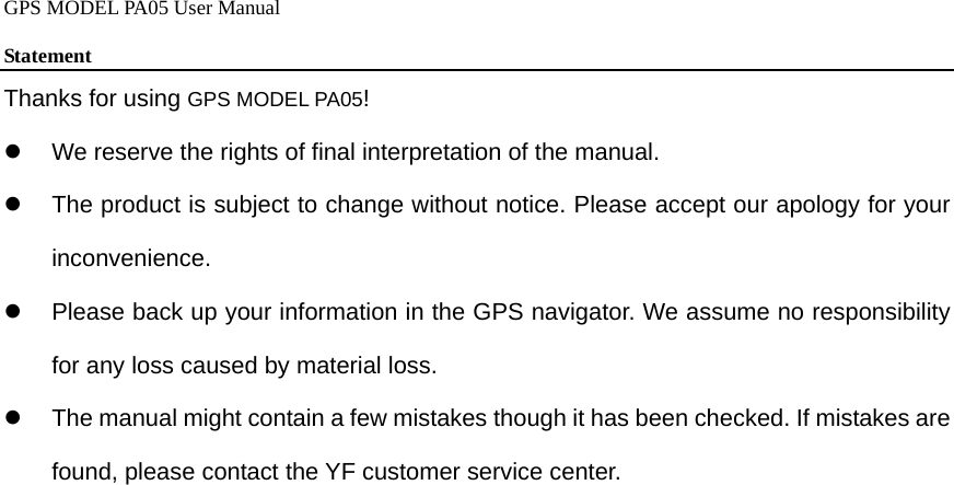 GPS MODEL PA05 User Manual  Statement  Thanks for using GPS MODEL PA05! z  We reserve the rights of final interpretation of the manual. z  The product is subject to change without notice. Please accept our apology for your inconvenience. z  Please back up your information in the GPS navigator. We assume no responsibility for any loss caused by material loss. z  The manual might contain a few mistakes though it has been checked. If mistakes are found, please contact the YF customer service center.   