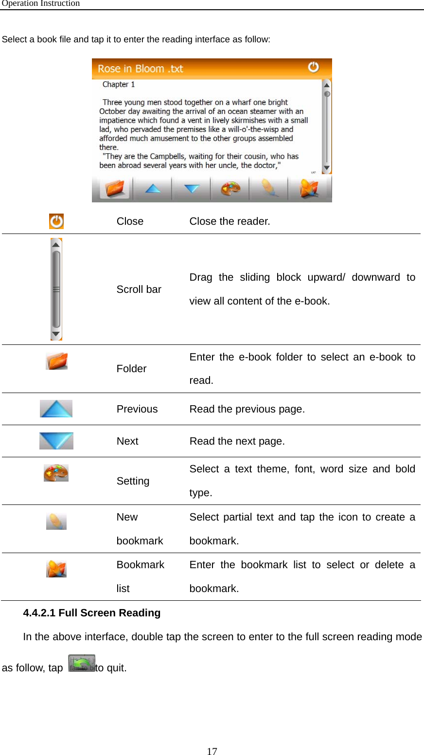 Operation Instruction 17 Select a book file and tap it to enter the reading interface as follow:   Close  Close the reader.  Scroll bar  Drag the sliding block upward/ downward to view all content of the e-book.  Folder  Enter the e-book folder to select an e-book to read.  Previous  Read the previous page.  Next  Read the next page.  Setting  Select a text theme, font, word size and bold type.  New bookmark Select partial text and tap the icon to create a bookmark.  Bookmark list Enter the bookmark list to select or delete a bookmark. 4.4.2.1 Full Screen Reading In the above interface, double tap the screen to enter to the full screen reading mode as follow, tap  to quit. 