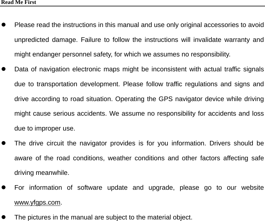 Read Me First  z  Please read the instructions in this manual and use only original accessories to avoid unpredicted damage. Failure to follow the instructions will invalidate warranty and might endanger personnel safety, for which we assumes no responsibility. z  Data of navigation electronic maps might be inconsistent with actual traffic signals due to transportation development. Please follow traffic regulations and signs and drive according to road situation. Operating the GPS navigator device while driving might cause serious accidents. We assume no responsibility for accidents and loss due to improper use. z  The drive circuit the navigator provides is for you information. Drivers should be aware of the road conditions, weather conditions and other factors affecting safe driving meanwhile. z  For information of software update and upgrade, please go to our website www.yfgps.com. z  The pictures in the manual are subject to the material object.  