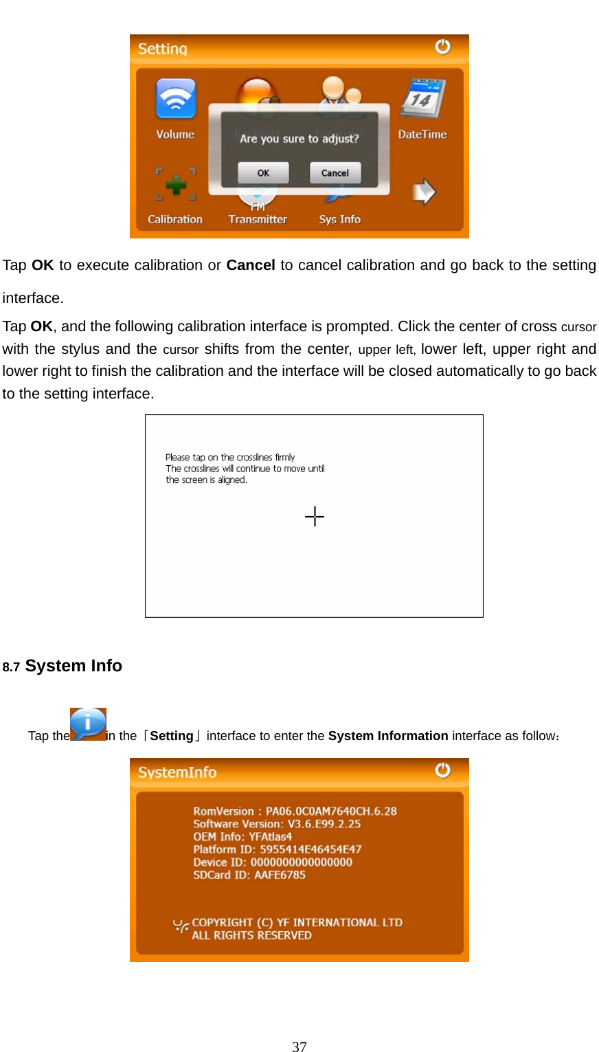  37  Tap OK to execute calibration or Cancel to cancel calibration and go back to the setting interface. Tap OK, and the following calibration interface is prompted. Click the center of cross cursor with the stylus and the cursor shifts from the center, upper left, lower left, upper right and lower right to finish the calibration and the interface will be closed automatically to go back to the setting interface.  8.7 System Info Tap the in the「Setting」interface to enter the System Information interface as follow：  
