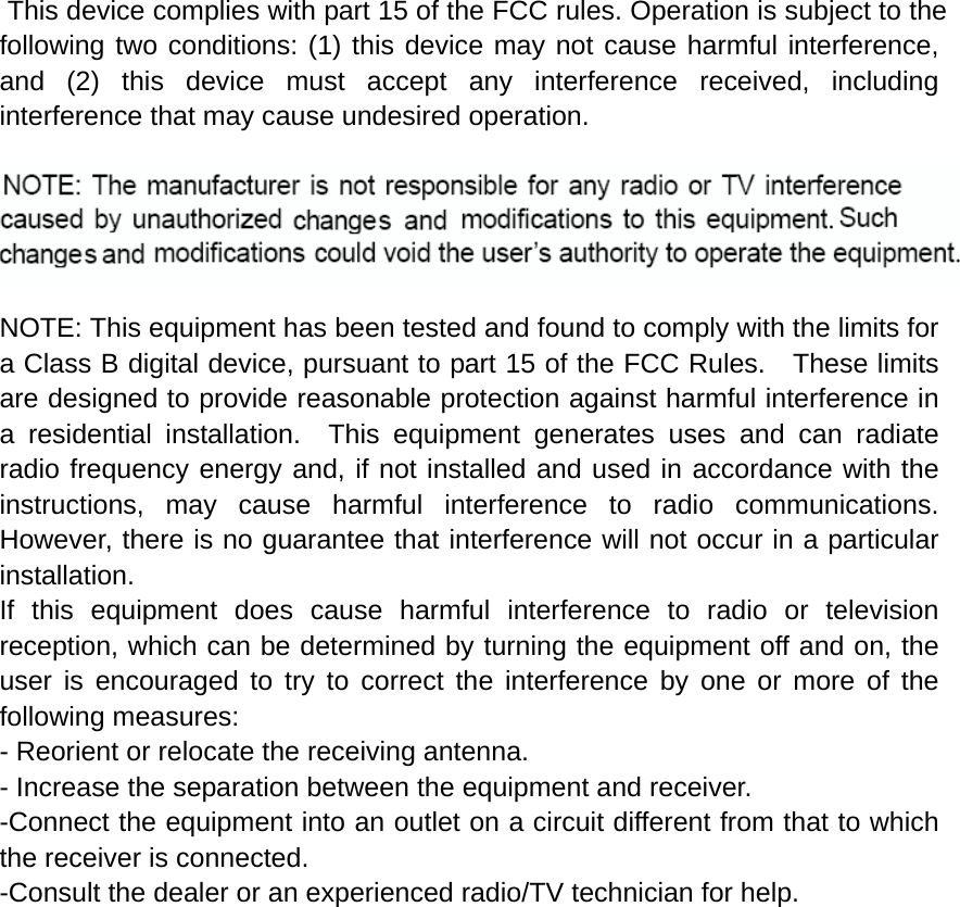  This device complies with part 15 of the FCC rules. Operation is subject to the following two conditions: (1) this device may not cause harmful interference, and (2) this device must accept any interference received, including interference that may cause undesired operation.  NOTE: The manufacturer is not responsible for any radio or TV interference caused by unauthorized modifications to this equipment. Such modifications could void the user’s authority to operate the equipment.  NOTE: This equipment has been tested and found to comply with the limits for a Class B digital device, pursuant to part 15 of the FCC Rules.    These limits are designed to provide reasonable protection against harmful interference in a residential installation.  This equipment generates uses and can radiate radio frequency energy and, if not installed and used in accordance with the instructions, may cause harmful interference to radio communications.  However, there is no guarantee that interference will not occur in a particular installation.   If this equipment does cause harmful interference to radio or television reception, which can be determined by turning the equipment off and on, the user is encouraged to try to correct the interference by one or more of the following measures:   - Reorient or relocate the receiving antenna.   - Increase the separation between the equipment and receiver.   -Connect the equipment into an outlet on a circuit different from that to which the receiver is connected.   -Consult the dealer or an experienced radio/TV technician for help. 