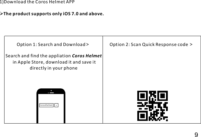 Co ro s H el me tOption 1: Search and Download&gt;Search and find the appliationin Apple Store, download it and save itdirectly in your phoneCoros HelmetOption 2: Scan Quick Response code &gt;1)Download the Coros Helmet APPThe product supports only iOS 7.0 and above.9