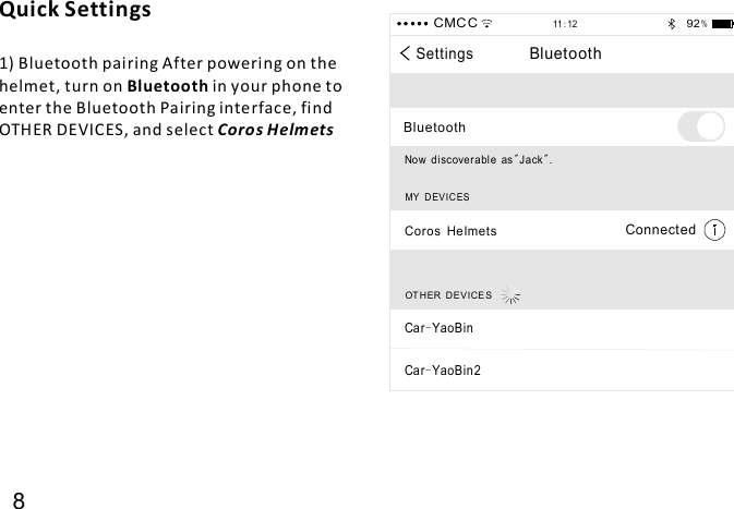 Quick Settings1) Bluetooth pairing After powering on thehelmet, turn on in your phone toenter the Bluetooth Pairing interface, findOTHER DEVICES, and selectBluetoothCoro s Helmets8SettingsBluetoothBluetoothNow discover abl e as Jack .&quot; &quot;MY D EV IC ESCoros HelmetsConnectedCMC C11 12:92 %OT H ER D EV ICE SCar YaoBin-Car YaoBin2-