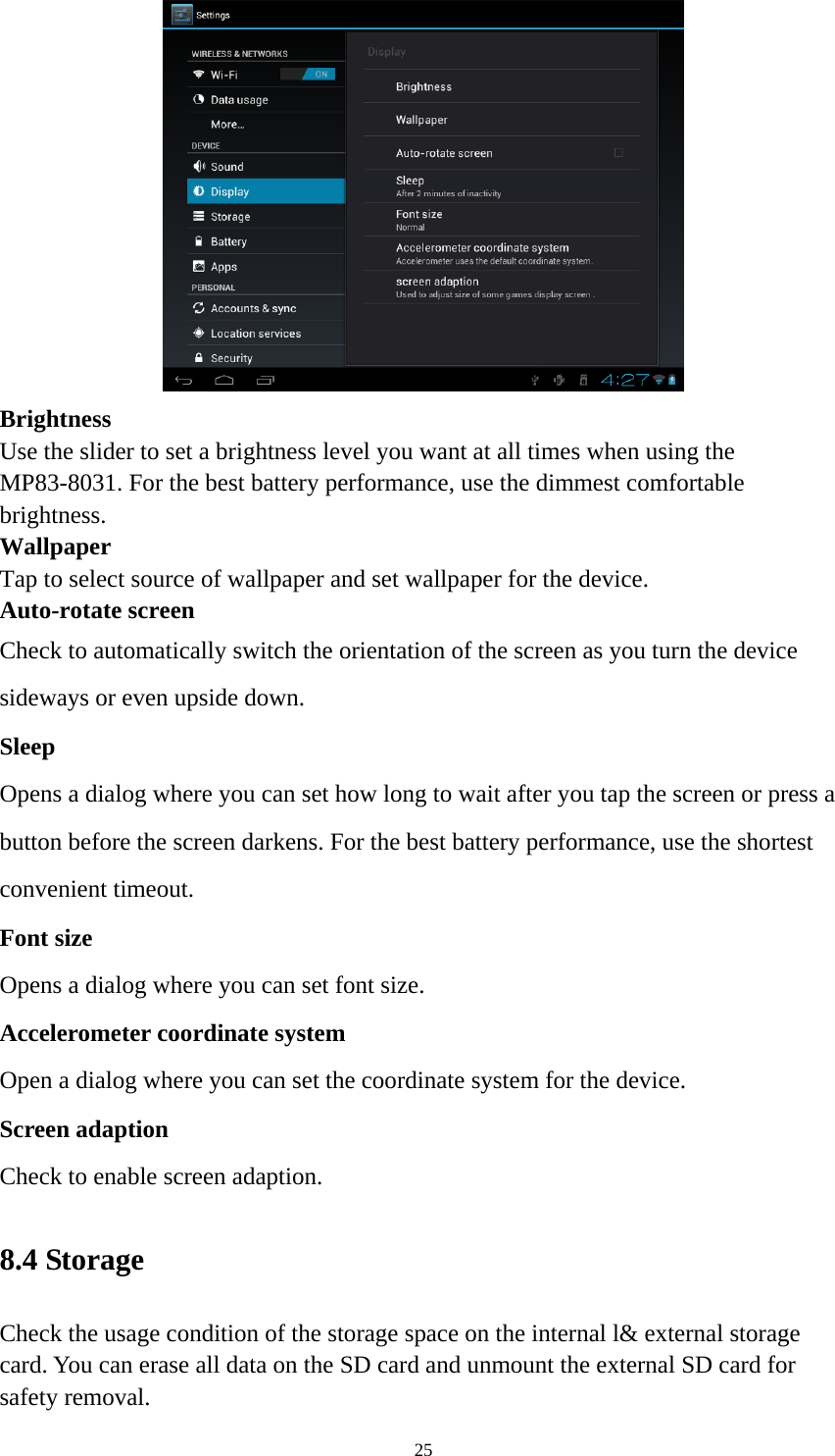 25  Brightness  Use the slider to set a brightness level you want at all times when using the MP83-8031. For the best battery performance, use the dimmest comfortable brightness.  Wallpaper Tap to select source of wallpaper and set wallpaper for the device. Auto-rotate screen   Check to automatically switch the orientation of the screen as you turn the device sideways or even upside down. Sleep Opens a dialog where you can set how long to wait after you tap the screen or press a button before the screen darkens. For the best battery performance, use the shortest convenient timeout. Font size Opens a dialog where you can set font size.   Accelerometer coordinate system Open a dialog where you can set the coordinate system for the device. Screen adaption Check to enable screen adaption.   8.4 Storage   Check the usage condition of the storage space on the internal l&amp; external storage card. You can erase all data on the SD card and unmount the external SD card for safety removal.   