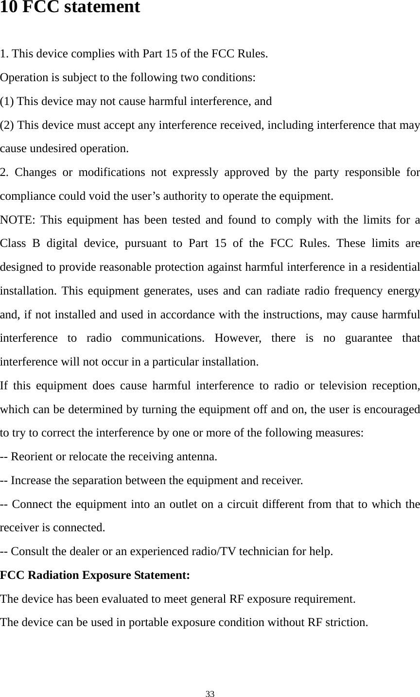33 10 FCC statement 1. This device complies with Part 15 of the FCC Rules. Operation is subject to the following two conditions: (1) This device may not cause harmful interference, and (2) This device must accept any interference received, including interference that may cause undesired operation. 2. Changes or modifications not expressly approved by the party responsible for compliance could void the user’s authority to operate the equipment. NOTE: This equipment has been tested and found to comply with the limits for a Class B digital device, pursuant to Part 15 of the FCC Rules. These limits are designed to provide reasonable protection against harmful interference in a residential installation. This equipment generates, uses and can radiate radio frequency energy and, if not installed and used in accordance with the instructions, may cause harmful interference to radio communications. However, there is no guarantee that interference will not occur in a particular installation. If this equipment does cause harmful interference to radio or television reception, which can be determined by turning the equipment off and on, the user is encouraged to try to correct the interference by one or more of the following measures: -- Reorient or relocate the receiving antenna. -- Increase the separation between the equipment and receiver. -- Connect the equipment into an outlet on a circuit different from that to which the receiver is connected. -- Consult the dealer or an experienced radio/TV technician for help. FCC Radiation Exposure Statement:   The device has been evaluated to meet general RF exposure requirement.   The device can be used in portable exposure condition without RF striction.   