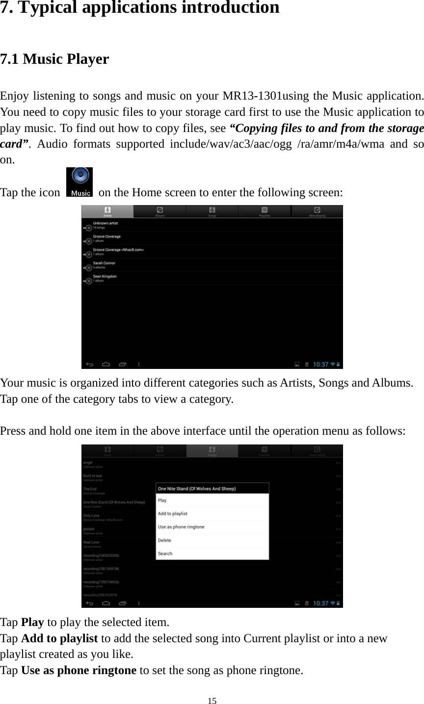 15 7. Typical applications introduction 7.1 Music Player Enjoy listening to songs and music on your MR13-1301using the Music application. You need to copy music files to your storage card first to use the Music application to play music. To find out how to copy files, see “Copying files to and from the storage card”. Audio formats supported include/wav/ac3/aac/ogg /ra/amr/m4a/wma and so on.  Tap the icon    on the Home screen to enter the following screen:    Your music is organized into different categories such as Artists, Songs and Albums. Tap one of the category tabs to view a category.  Press and hold one item in the above interface until the operation menu as follows:  Tap Play to play the selected item. Tap Add to playlist to add the selected song into Current playlist or into a new playlist created as you like. Tap Use as phone ringtone to set the song as phone ringtone. 