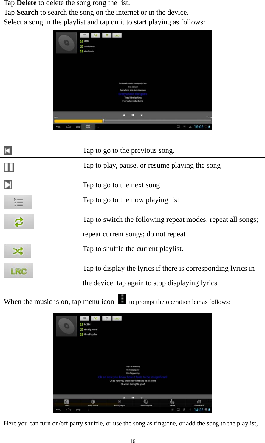 16 Tap Delete to delete the song rong the list. Tap Search to search the song on the internet or in the device.   Select a song in the playlist and tap on it to start playing as follows:      Tap to go to the previous song.  Tap to play, pause, or resume playing the song  Tap to go to the next song  Tap to go to the now playing list  Tap to switch the following repeat modes: repeat all songs;   repeat current songs; do not repeat  Tap to shuffle the current playlist.  Tap to display the lyrics if there is corresponding lyrics in the device, tap again to stop displaying lyrics.   When the music is on, tap menu icon    to prompt the operation bar as follows:    Here you can turn on/off party shuffle, or use the song as ringtone, or add the song to the playlist, 