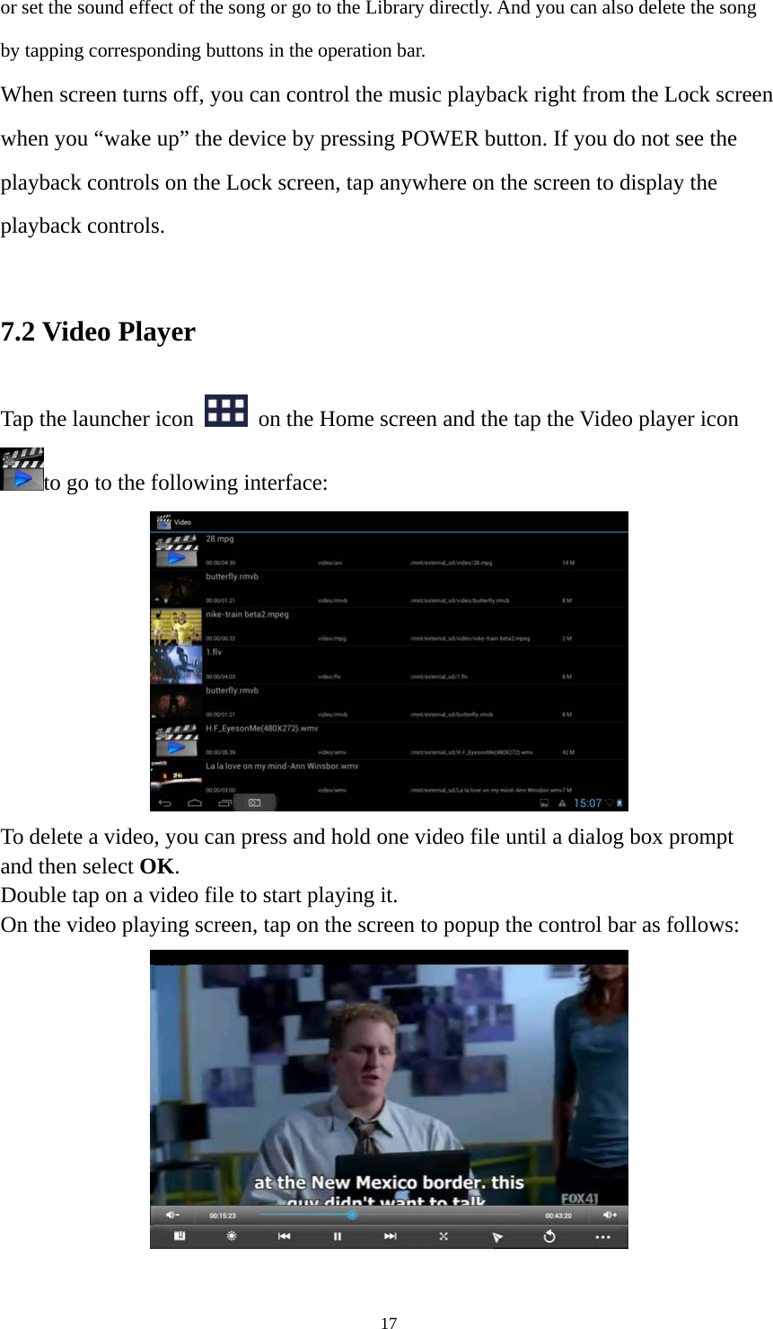 17 or set the sound effect of the song or go to the Library directly. And you can also delete the song by tapping corresponding buttons in the operation bar. When screen turns off, you can control the music playback right from the Lock screen when you “wake up” the device by pressing POWER button. If you do not see the playback controls on the Lock screen, tap anywhere on the screen to display the playback controls.  7.2 Video Player Tap the launcher icon    on the Home screen and the tap the Video player icon to go to the following interface:  To delete a video, you can press and hold one video file until a dialog box prompt   and then select OK. Double tap on a video file to start playing it.   On the video playing screen, tap on the screen to popup the control bar as follows:     
