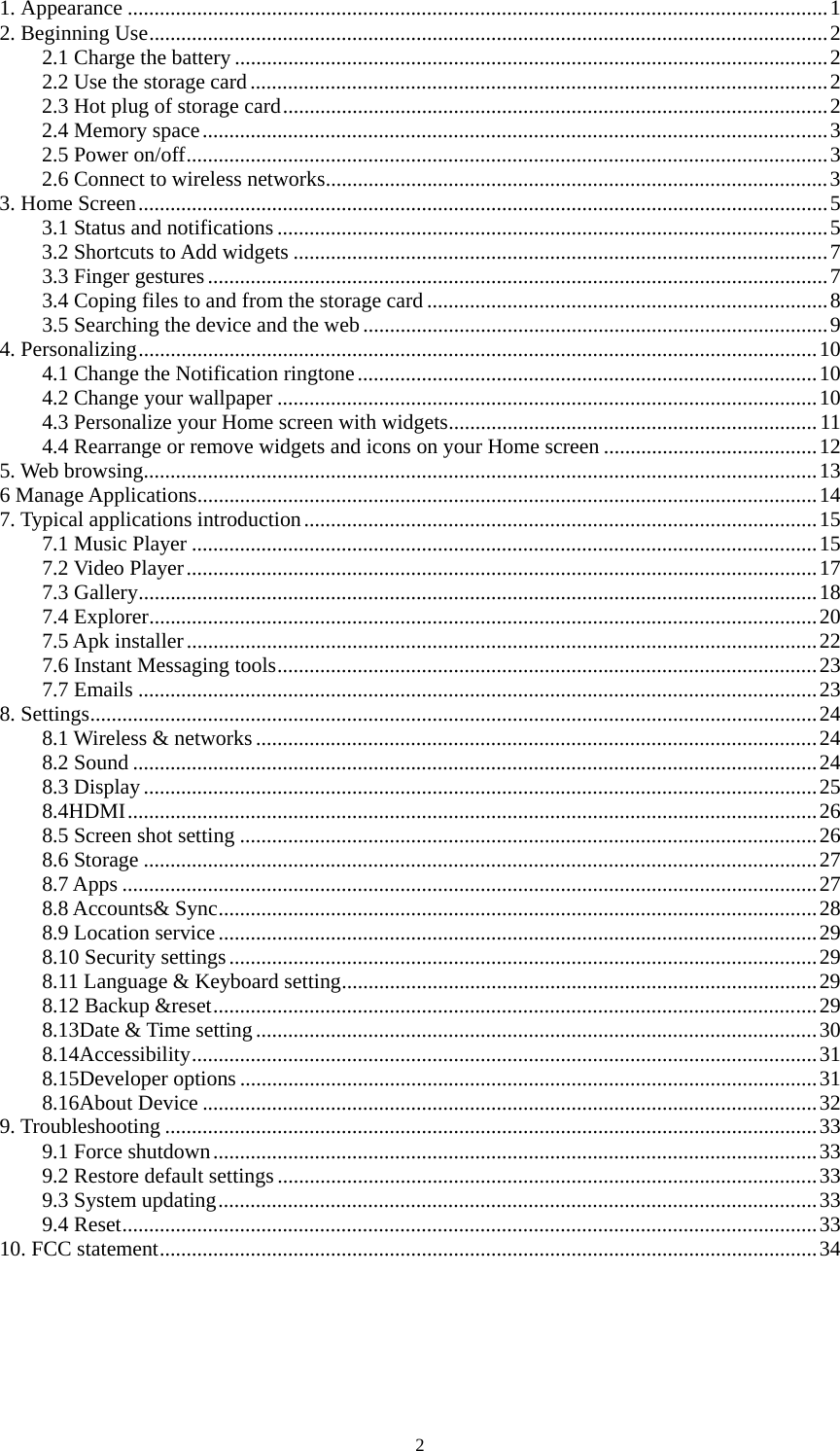 2 1. Appearance ...................................................................................................................................1 2. Beginning Use...............................................................................................................................2 2.1 Charge the battery ...............................................................................................................2 2.2 Use the storage card............................................................................................................2 2.3 Hot plug of storage card......................................................................................................2 2.4 Memory space.....................................................................................................................3 2.5 Power on/off........................................................................................................................3 2.6 Connect to wireless networks..............................................................................................3 3. Home Screen.................................................................................................................................5 3.1 Status and notifications .......................................................................................................5 3.2 Shortcuts to Add widgets ....................................................................................................7 3.3 Finger gestures....................................................................................................................7 3.4 Coping files to and from the storage card ...........................................................................8 3.5 Searching the device and the web.......................................................................................9 4. Personalizing...............................................................................................................................10 4.1 Change the Notification ringtone......................................................................................10 4.2 Change your wallpaper .....................................................................................................10 4.3 Personalize your Home screen with widgets..................................................................... 11 4.4 Rearrange or remove widgets and icons on your Home screen ........................................12 5. Web browsing..............................................................................................................................13 6 Manage Applications....................................................................................................................14 7. Typical applications introduction................................................................................................15 7.1 Music Player .....................................................................................................................15 7.2 Video Player......................................................................................................................17 7.3 Gallery...............................................................................................................................18 7.4 Explorer.............................................................................................................................20 7.5 Apk installer......................................................................................................................22 7.6 Instant Messaging tools.....................................................................................................23 7.7 Emails ...............................................................................................................................23 8. Settings........................................................................................................................................24 8.1 Wireless &amp; networks.........................................................................................................24 8.2 Sound ................................................................................................................................24 8.3 Display..............................................................................................................................25 8.4HDMI.................................................................................................................................26 8.5 Screen shot setting ............................................................................................................26 8.6 Storage ..............................................................................................................................27 8.7 Apps ..................................................................................................................................27 8.8 Accounts&amp; Sync................................................................................................................28 8.9 Location service................................................................................................................29 8.10 Security settings..............................................................................................................29 8.11 Language &amp; Keyboard setting.........................................................................................29 8.12 Backup &amp;reset.................................................................................................................29 8.13Date &amp; Time setting.........................................................................................................30 8.14Accessibility.....................................................................................................................31 8.15Developer options ............................................................................................................31 8.16About Device ...................................................................................................................32 9. Troubleshooting ..........................................................................................................................33 9.1 Force shutdown.................................................................................................................33 9.2 Restore default settings.....................................................................................................33 9.3 System updating................................................................................................................33 9.4 Reset..................................................................................................................................33 10. FCC statement...........................................................................................................................34 