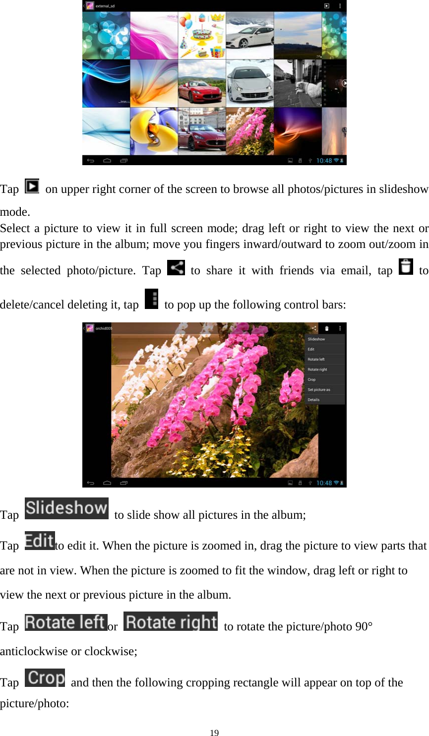19  Tap    on upper right corner of the screen to browse all photos/pictures in slideshow mode. Select a picture to view it in full screen mode; drag left or right to view the next or previous picture in the album; move you fingers inward/outward to zoom out/zoom in the selected photo/picture. Tap   to share it with friends via email, tap   to delete/cancel deleting it, tap    to pop up the following control bars:    Tap    to slide show all pictures in the album;   Tap  to edit it. When the picture is zoomed in, drag the picture to view parts that are not in view. When the picture is zoomed to fit the window, drag left or right to view the next or previous picture in the album.   Tap  or    to rotate the picture/photo 90° anticlockwise or clockwise; Tap    and then the following cropping rectangle will appear on top of the picture/photo:  
