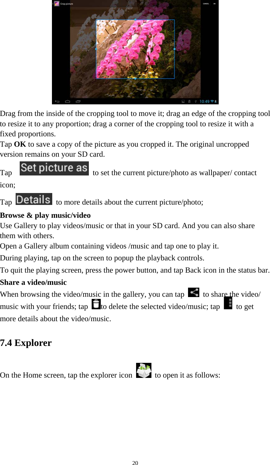 20  Drag from the inside of the cropping tool to move it; drag an edge of the cropping tool to resize it to any proportion; drag a corner of the cropping tool to resize it with a fixed proportions. Tap OK to save a copy of the picture as you cropped it. The original uncropped version remains on your SD card.   Tap     to set the current picture/photo as wallpaper/ contact icon; Tap    to more details about the current picture/photo; Browse &amp; play music/video   Use Gallery to play videos/music or that in your SD card. And you can also share them with others.   Open a Gallery album containing videos /music and tap one to play it.   During playing, tap on the screen to popup the playback controls.   To quit the playing screen, press the power button, and tap Back icon in the status bar.     Share a video/music When browsing the video/music in the gallery, you can tap    to share the video/ music with your friends; tap  to delete the selected video/music; tap   to get more details about the video/music.   7.4 Explorer On the Home screen, tap the explorer icon   to open it as follows: 