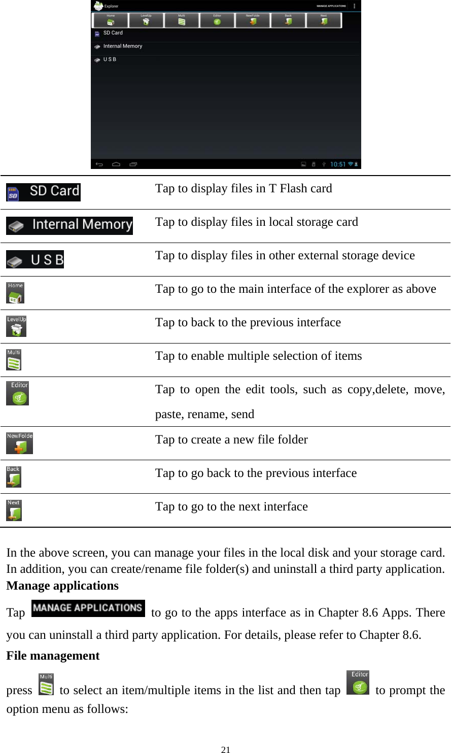 21   Tap to display files in T Flash card    Tap to display files in local storage card  Tap to display files in other external storage device  Tap to go to the main interface of the explorer as above  Tap to back to the previous interface    Tap to enable multiple selection of items  Tap to open the edit tools, such as copy,delete, move, paste, rename, send    Tap to create a new file folder  Tap to go back to the previous interface  Tap to go to the next interface  In the above screen, you can manage your files in the local disk and your storage card. In addition, you can create/rename file folder(s) and uninstall a third party application.   Manage applications Tap    to go to the apps interface as in Chapter 8.6 Apps. There you can uninstall a third party application. For details, please refer to Chapter 8.6. File management press    to select an item/multiple items in the list and then tap    to prompt the option menu as follows: 