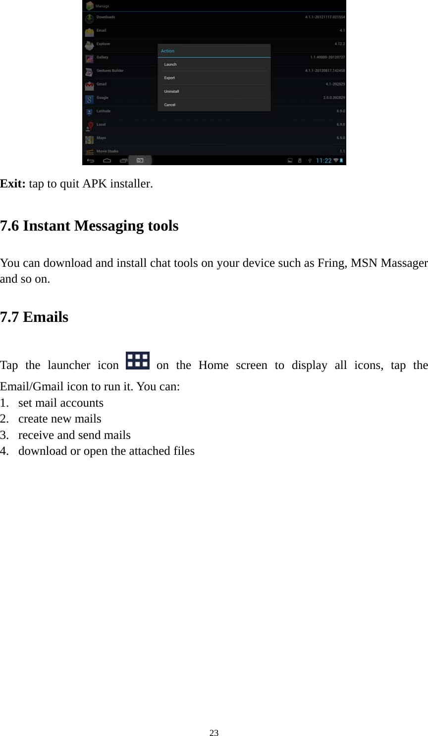 23  Exit: tap to quit APK installer.   7.6 Instant Messaging tools   You can download and install chat tools on your device such as Fring, MSN Massager and so on.   7.7 Emails Tap the launcher icon   on the Home screen to display all icons, tap the Email/Gmail icon to run it. You can:   1. set mail accounts 2. create new mails 3. receive and send mails   4. download or open the attached files    