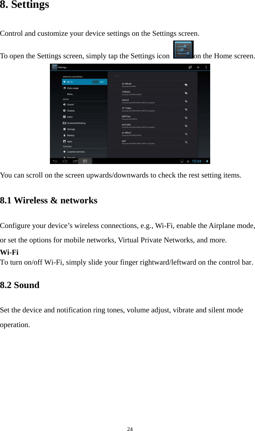 24 8. Settings Control and customize your device settings on the Settings screen. To open the Settings screen, simply tap the Settings icon  on the Home screen.  You can scroll on the screen upwards/downwards to check the rest setting items.   8.1 Wireless &amp; networks   Configure your device’s wireless connections, e.g., Wi-Fi, enable the Airplane mode, or set the options for mobile networks, Virtual Private Networks, and more. Wi-Fi To turn on/off Wi-Fi, simply slide your finger rightward/leftward on the control bar.   8.2 Sound   Set the device and notification ring tones, volume adjust, vibrate and silent mode operation. 