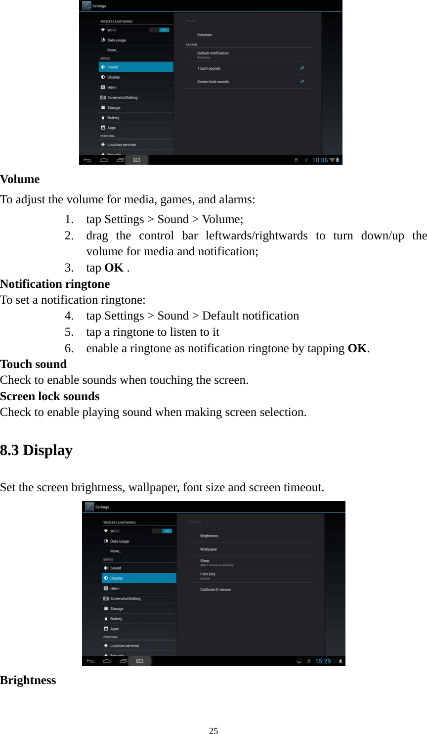 25  Volume  To adjust the volume for media, games, and alarms:   1. tap Settings &gt; Sound &gt; Volume; 2. drag the control bar leftwards/rightwards to turn down/up the volume for media and notification; 3. tap OK . Notification ringtone   To set a notification ringtone:   4. tap Settings &gt; Sound &gt; Default notification   5. tap a ringtone to listen to it 6. enable a ringtone as notification ringtone by tapping OK.  Touch sound Check to enable sounds when touching the screen. Screen lock sounds Check to enable playing sound when making screen selection.   8.3 Display   Set the screen brightness, wallpaper, font size and screen timeout.  Brightness  