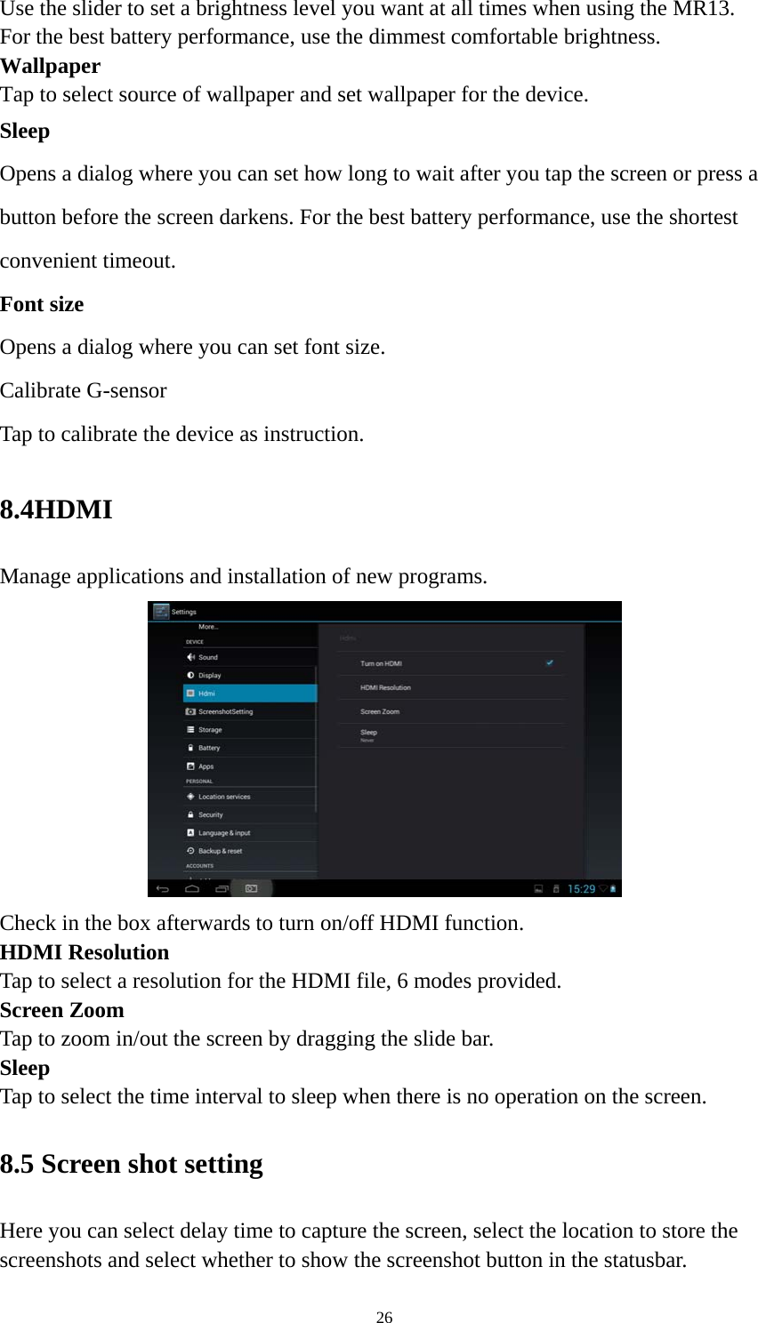 26 Use the slider to set a brightness level you want at all times when using the MR13. For the best battery performance, use the dimmest comfortable brightness.  Wallpaper Tap to select source of wallpaper and set wallpaper for the device. Sleep Opens a dialog where you can set how long to wait after you tap the screen or press a button before the screen darkens. For the best battery performance, use the shortest convenient timeout. Font size Opens a dialog where you can set font size.   Calibrate G-sensor Tap to calibrate the device as instruction. 8.4HDMI  Manage applications and installation of new programs.  Check in the box afterwards to turn on/off HDMI function. HDMI Resolution Tap to select a resolution for the HDMI file, 6 modes provided. Screen Zoom Tap to zoom in/out the screen by dragging the slide bar. Sleep Tap to select the time interval to sleep when there is no operation on the screen. 8.5 Screen shot setting Here you can select delay time to capture the screen, select the location to store the screenshots and select whether to show the screenshot button in the statusbar. 