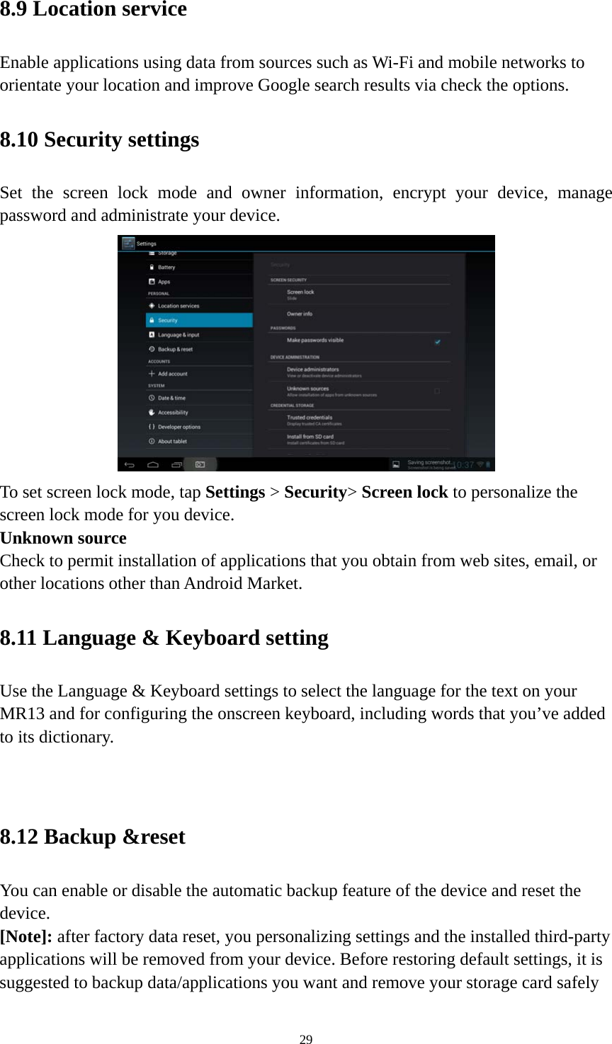 29 8.9 Location service   Enable applications using data from sources such as Wi-Fi and mobile networks to orientate your location and improve Google search results via check the options. 8.10 Security settings Set the screen lock mode and owner information, encrypt your device, manage password and administrate your device.    To set screen lock mode, tap Settings &gt; Security&gt; Screen lock to personalize the screen lock mode for you device. Unknown source   Check to permit installation of applications that you obtain from web sites, email, or other locations other than Android Market.   8.11 Language &amp; Keyboard setting Use the Language &amp; Keyboard settings to select the language for the text on your MR13 and for configuring the onscreen keyboard, including words that you’ve added to its dictionary.   8.12 Backup &amp;reset You can enable or disable the automatic backup feature of the device and reset the device. [Note]: after factory data reset, you personalizing settings and the installed third-party applications will be removed from your device. Before restoring default settings, it is suggested to backup data/applications you want and remove your storage card safely 