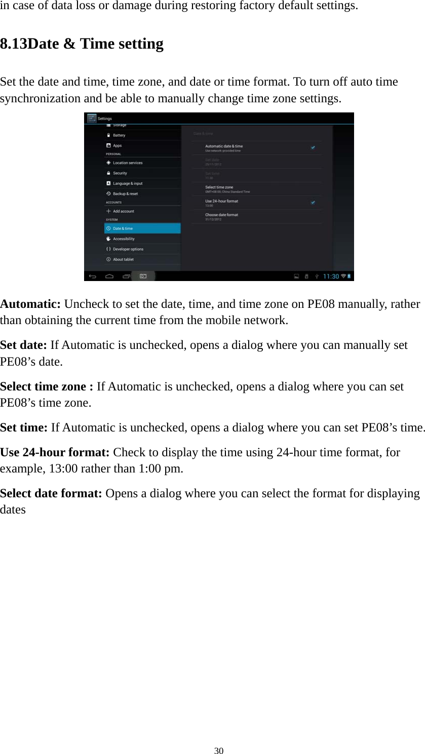 30 in case of data loss or damage during restoring factory default settings.   8.13Date &amp; Time setting Set the date and time, time zone, and date or time format. To turn off auto time synchronization and be able to manually change time zone settings.  Automatic: Uncheck to set the date, time, and time zone on PE08 manually, rather than obtaining the current time from the mobile network.   Set date: If Automatic is unchecked, opens a dialog where you can manually set PE08’s date. Select time zone : If Automatic is unchecked, opens a dialog where you can set PE08’s time zone. Set time: If Automatic is unchecked, opens a dialog where you can set PE08’s time. Use 24-hour format: Check to display the time using 24-hour time format, for example, 13:00 rather than 1:00 pm. Select date format: Opens a dialog where you can select the format for displaying dates 