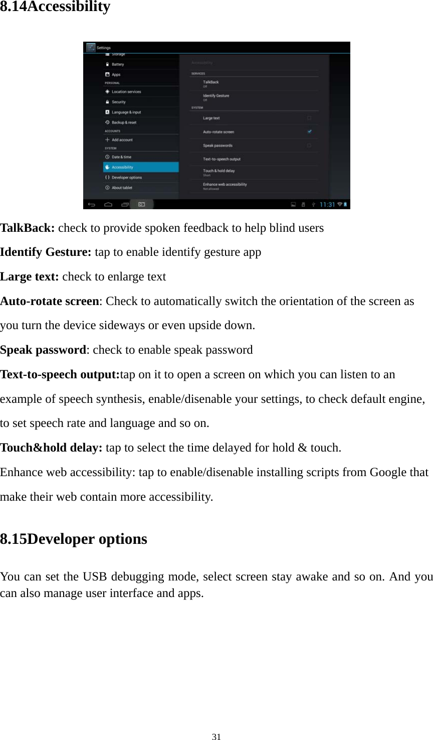 31 8.14Accessibility  TalkBack: check to provide spoken feedback to help blind users Identify Gesture: tap to enable identify gesture app Large text: check to enlarge text Auto-rotate screen: Check to automatically switch the orientation of the screen as you turn the device sideways or even upside down. Speak password: check to enable speak password Text-to-speech output:tap on it to open a screen on which you can listen to an example of speech synthesis, enable/disenable your settings, to check default engine, to set speech rate and language and so on. Touch&amp;hold delay: tap to select the time delayed for hold &amp; touch. Enhance web accessibility: tap to enable/disenable installing scripts from Google that make their web contain more accessibility. 8.15Developer options You can set the USB debugging mode, select screen stay awake and so on. And you can also manage user interface and apps.   