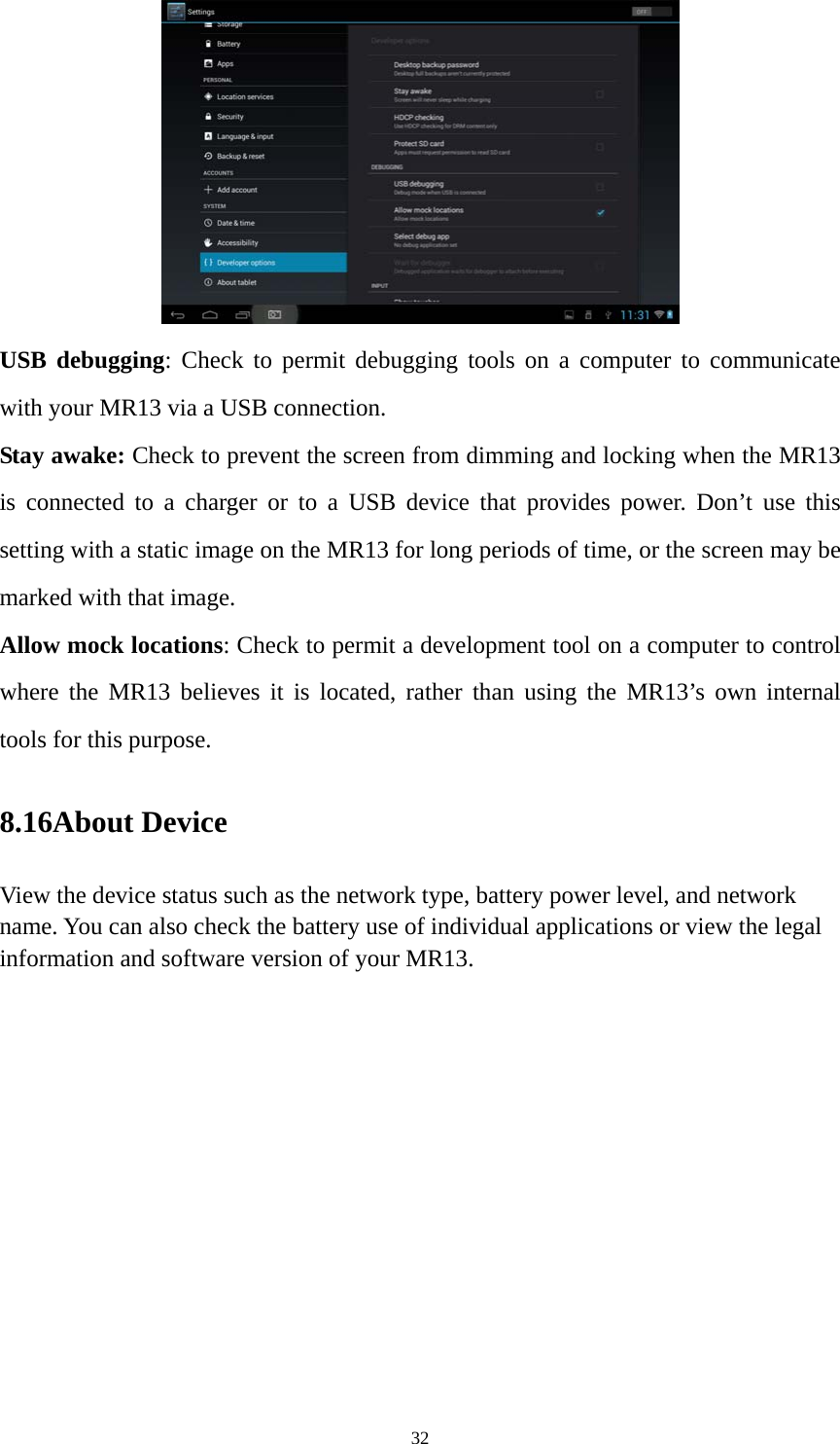 32  USB debugging: Check to permit debugging tools on a computer to communicate with your MR13 via a USB connection. Stay awake: Check to prevent the screen from dimming and locking when the MR13 is connected to a charger or to a USB device that provides power. Don’t use this setting with a static image on the MR13 for long periods of time, or the screen may be marked with that image. Allow mock locations: Check to permit a development tool on a computer to control where the MR13 believes it is located, rather than using the MR13’s own internal tools for this purpose. 8.16About Device View the device status such as the network type, battery power level, and network name. You can also check the battery use of individual applications or view the legal information and software version of your MR13.   