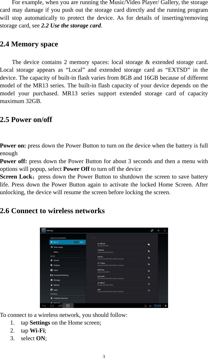 3 For example, when you are running the Music/Video Player/ Gallery, the storage card may damage if you push out the storage card directly and the running program will stop automatically to protect the device. As for details of inserting/removing storage card, see 2.2 Use the storage card.  2.4 Memory space The device contains 2 memory spaces: local storage &amp; extended storage card. Local storage appears as “Local” and extended storage card as “EXTSD” in the device. The capacity of built-in flash varies from 8GB and 16GB because of different model of the MR13 series. The built-in flash capacity of your device depends on the model your purchased. MR13 series support extended storage card of capacity maximum 32GB.   2.5 Power on/off  Power on: press down the Power Button to turn on the device when the battery is full enough Power off: press down the Power Button for about 3 seconds and then a menu with options will popup, select Power Off to turn off the device Screen Lock：press down the Power Button to shutdown the screen to save battery life. Press down the Power Button again to activate the locked Home Screen. After unlocking, the device will resume the screen before locking the screen. 2.6 Connect to wireless networks  To connect to a wireless network, you should follow:   1. tap Settings on the Home screen; 2. tap Wi-Fi; 3. select ON; 