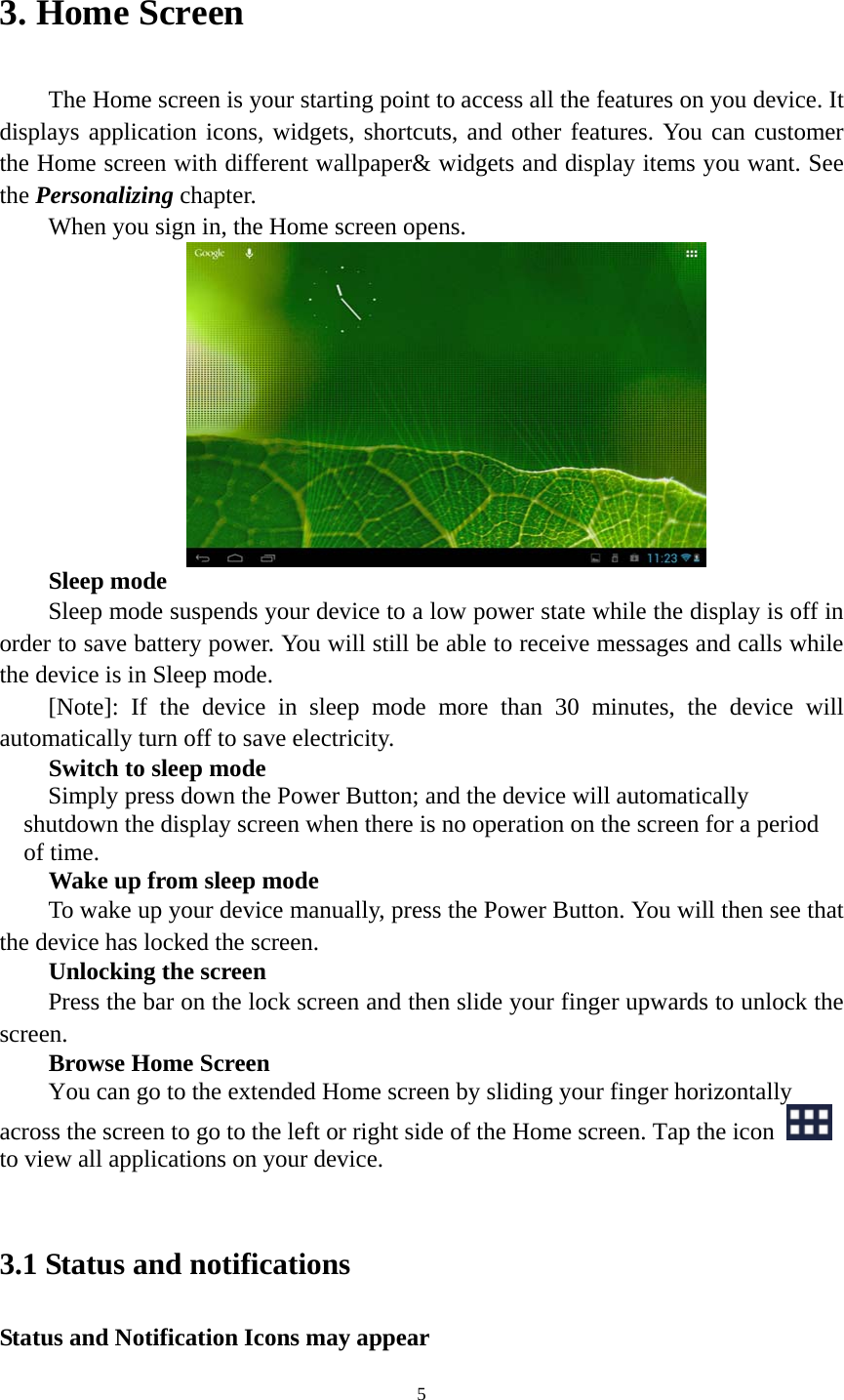 5 3. Home Screen   The Home screen is your starting point to access all the features on you device. It displays application icons, widgets, shortcuts, and other features. You can customer the Home screen with different wallpaper&amp; widgets and display items you want. See the Personalizing chapter. When you sign in, the Home screen opens.  Sleep mode Sleep mode suspends your device to a low power state while the display is off in order to save battery power. You will still be able to receive messages and calls while the device is in Sleep mode. [Note]: If the device in sleep mode more than 30 minutes, the device will automatically turn off to save electricity.   Switch to sleep mode Simply press down the Power Button; and the device will automatically shutdown the display screen when there is no operation on the screen for a period of time.   Wake up from sleep mode To wake up your device manually, press the Power Button. You will then see that the device has locked the screen.   Unlocking the screen Press the bar on the lock screen and then slide your finger upwards to unlock the screen. Browse Home Screen You can go to the extended Home screen by sliding your finger horizontally across the screen to go to the left or right side of the Home screen. Tap the icon   to view all applications on your device.    3.1 Status and notifications Status and Notification Icons may appear 