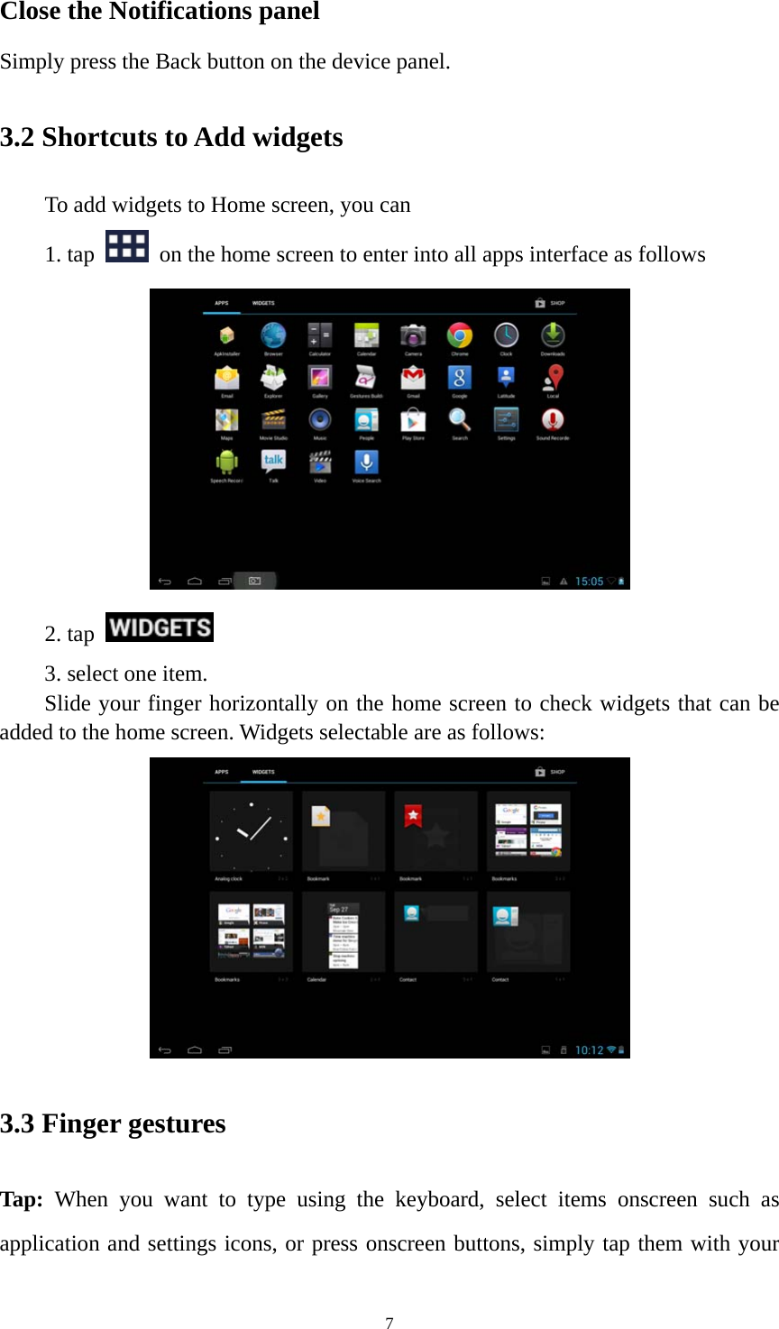 7 Close the Notifications panel Simply press the Back button on the device panel.   3.2 Shortcuts to Add widgets To add widgets to Home screen, you can   1. tap    on the home screen to enter into all apps interface as follows  2. tap    3. select one item.   Slide your finger horizontally on the home screen to check widgets that can be added to the home screen. Widgets selectable are as follows:    3.3 Finger gestures Tap: When you want to type using the keyboard, select items onscreen such as application and settings icons, or press onscreen buttons, simply tap them with your 