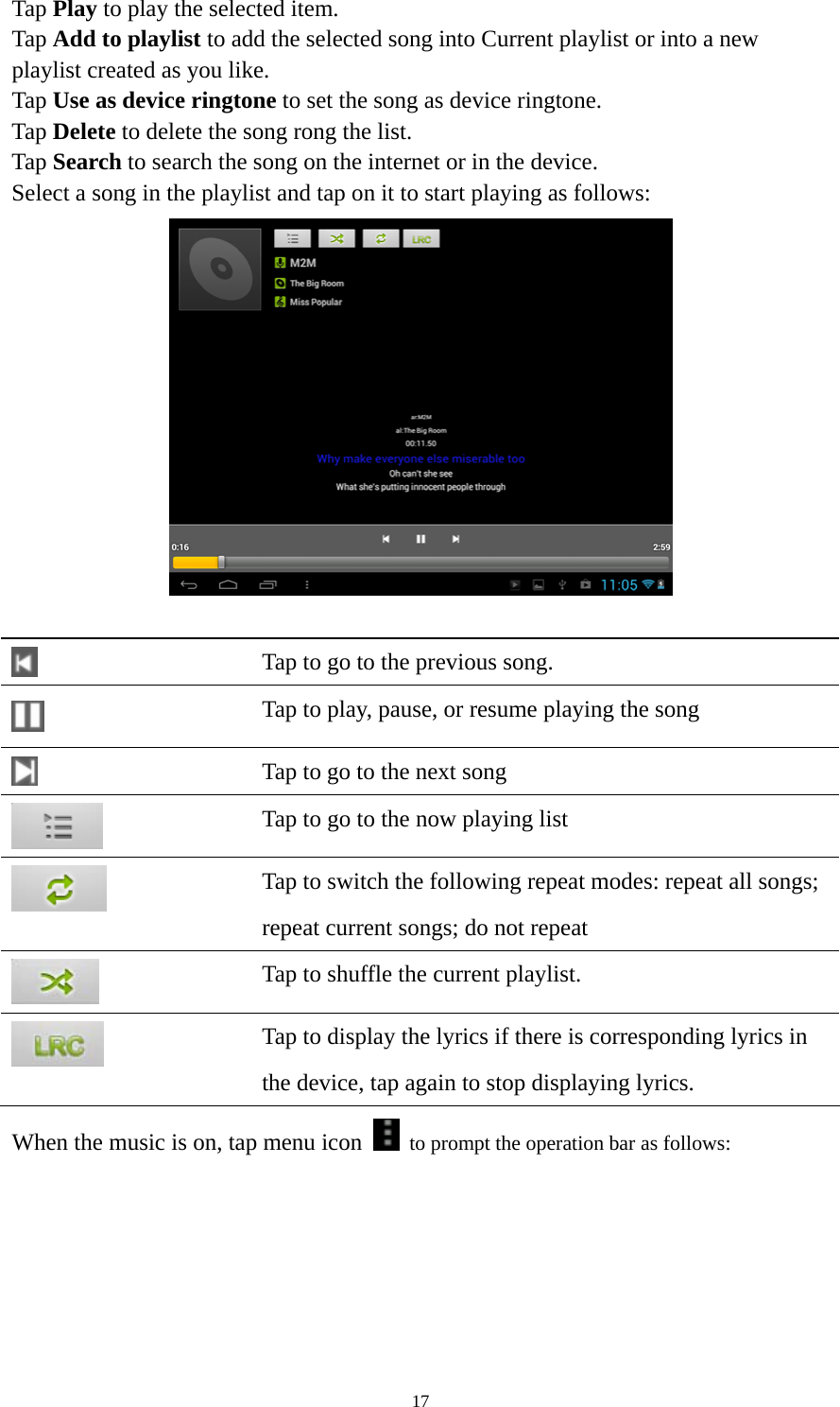 17 Tap Play to play the selected item. Tap Add to playlist to add the selected song into Current playlist or into a new playlist created as you like. Tap Use as device ringtone to set the song as device ringtone. Tap Delete to delete the song rong the list. Tap Search to search the song on the internet or in the device.   Select a song in the playlist and tap on it to start playing as follows:      Tap to go to the previous song.  Tap to play, pause, or resume playing the song  Tap to go to the next song  Tap to go to the now playing list  Tap to switch the following repeat modes: repeat all songs;   repeat current songs; do not repeat  Tap to shuffle the current playlist.  Tap to display the lyrics if there is corresponding lyrics in the device, tap again to stop displaying lyrics.   When the music is on, tap menu icon    to prompt the operation bar as follows:   