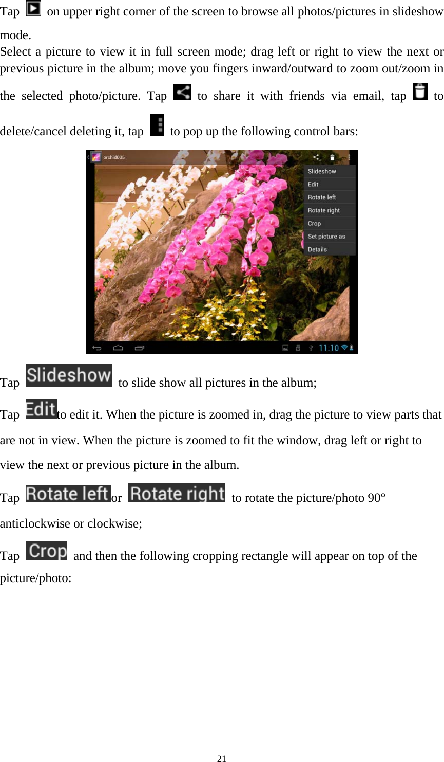 21 Tap    on upper right corner of the screen to browse all photos/pictures in slideshow mode. Select a picture to view it in full screen mode; drag left or right to view the next or previous picture in the album; move you fingers inward/outward to zoom out/zoom in the selected photo/picture. Tap   to share it with friends via email, tap   to delete/cancel deleting it, tap    to pop up the following control bars:    Tap    to slide show all pictures in the album;   Tap  to edit it. When the picture is zoomed in, drag the picture to view parts that are not in view. When the picture is zoomed to fit the window, drag left or right to view the next or previous picture in the album.   Tap  or    to rotate the picture/photo 90&deg; anticlockwise or clockwise; Tap    and then the following cropping rectangle will appear on top of the picture/photo:  