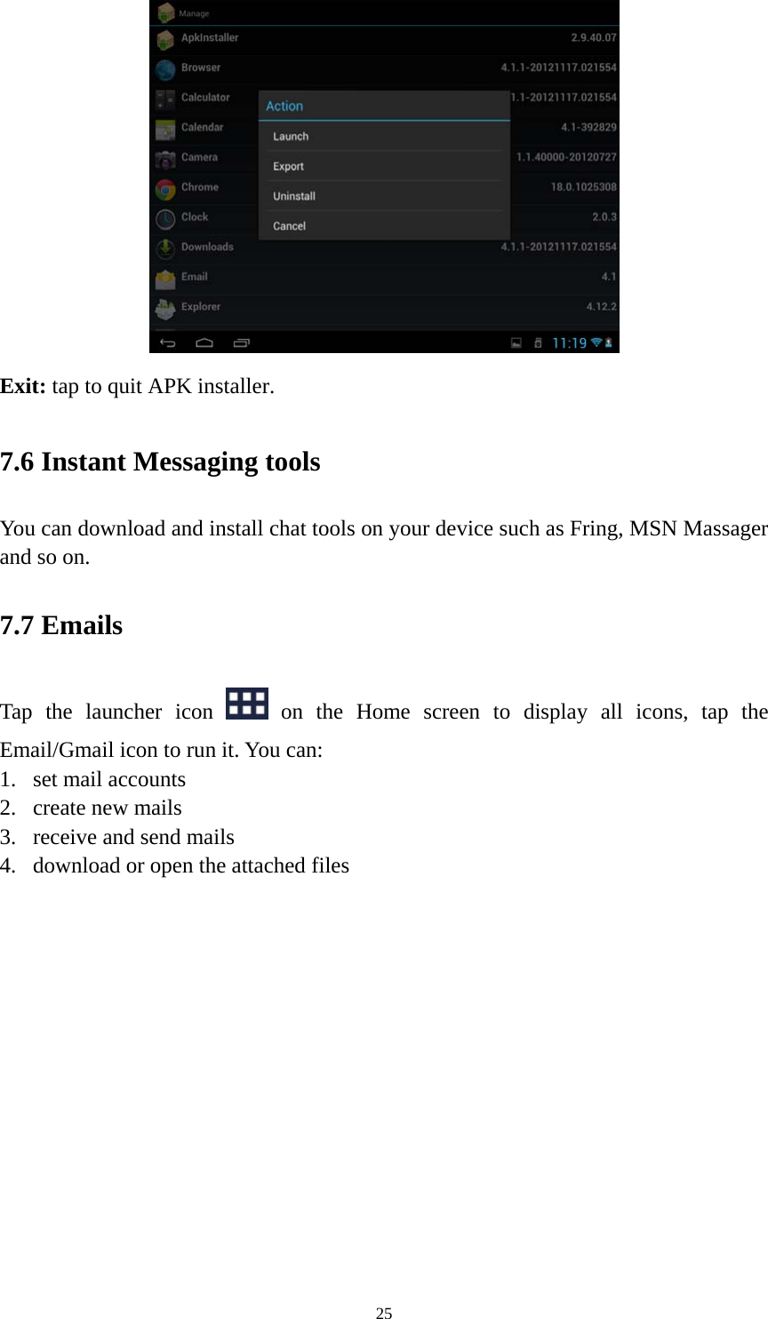 25  Exit: tap to quit APK installer.   7.6 Instant Messaging tools   You can download and install chat tools on your device such as Fring, MSN Massager and so on.   7.7 Emails Tap the launcher icon   on the Home screen to display all icons, tap the Email/Gmail icon to run it. You can:   1. set mail accounts 2. create new mails 3. receive and send mails   4. download or open the attached files    