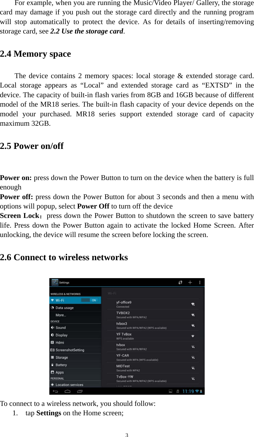 3 For example, when you are running the Music/Video Player/ Gallery, the storage card may damage if you push out the storage card directly and the running program will stop automatically to protect the device. As for details of inserting/removing storage card, see 2.2 Use the storage card.  2.4 Memory space The device contains 2 memory spaces: local storage &amp; extended storage card. Local storage appears as &ldquo;Local&rdquo; and extended storage card as &ldquo;EXTSD&rdquo; in the device. The capacity of built-in flash varies from 8GB and 16GB because of different model of the MR18 series. The built-in flash capacity of your device depends on the model your purchased. MR18 series support extended storage card of capacity maximum 32GB.   2.5 Power on/off  Power on: press down the Power Button to turn on the device when the battery is full enough Power off: press down the Power Button for about 3 seconds and then a menu with options will popup, select Power Off to turn off the device Screen Lock：press down the Power Button to shutdown the screen to save battery life. Press down the Power Button again to activate the locked Home Screen. After unlocking, the device will resume the screen before locking the screen. 2.6 Connect to wireless networks  To connect to a wireless network, you should follow:   1. tap Settings on the Home screen; 