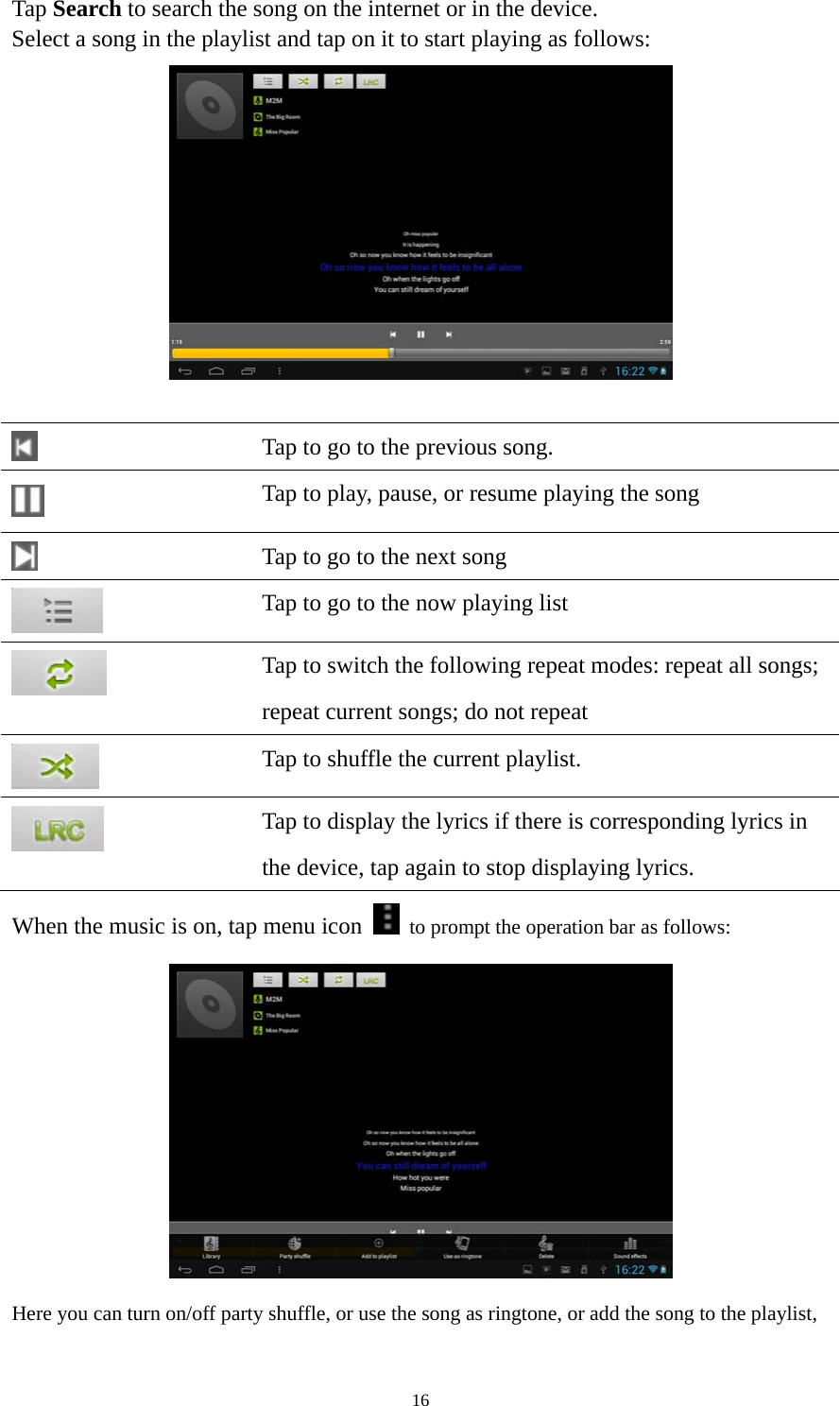 16 Tap Search to search the song on the internet or in the device.   Select a song in the playlist and tap on it to start playing as follows:      Tap to go to the previous song.  Tap to play, pause, or resume playing the song  Tap to go to the next song  Tap to go to the now playing list  Tap to switch the following repeat modes: repeat all songs;   repeat current songs; do not repeat  Tap to shuffle the current playlist.  Tap to display the lyrics if there is corresponding lyrics in the device, tap again to stop displaying lyrics.   When the music is on, tap menu icon    to prompt the operation bar as follows:    Here you can turn on/off party shuffle, or use the song as ringtone, or add the song to the playlist, 