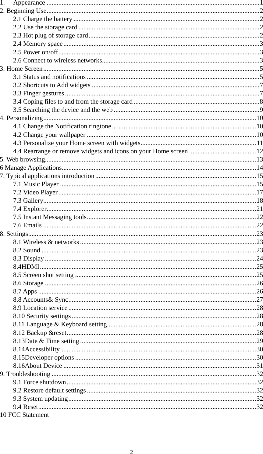 2 1.Appearance ...............................................................................................................................12. Beginning Use...............................................................................................................................22.1 Charge the battery ...............................................................................................................22.2 Use the storage card............................................................................................................22.3 Hot plug of storage card......................................................................................................22.4 Memory space.....................................................................................................................32.5 Power on/off........................................................................................................................32.6 Connect to wireless networks..............................................................................................33. Home Screen.................................................................................................................................53.1 Status and notifications .......................................................................................................53.2 Shortcuts to Add widgets ....................................................................................................73.3 Finger gestures....................................................................................................................73.4 Coping files to and from the storage card ...........................................................................83.5 Searching the device and the web.......................................................................................94. Personalizing...............................................................................................................................104.1 Change the Notification ringtone......................................................................................104.2 Change your wallpaper .....................................................................................................104.3 Personalize your Home screen with widgets.....................................................................114.4 Rearrange or remove widgets and icons on your Home screen ........................................125. Web browsing..............................................................................................................................136 Manage Applications....................................................................................................................147. Typical applications introduction................................................................................................157.1 Music Player .....................................................................................................................157.2 Video Player......................................................................................................................177.3 Gallery...............................................................................................................................187.4 Explorer.............................................................................................................................217.5 Instant Messaging tools.....................................................................................................227.6 Emails ...............................................................................................................................228. Settings........................................................................................................................................238.1 Wireless &amp; networks.........................................................................................................238.2 Sound ................................................................................................................................238.3 Display..............................................................................................................................248.4HDMI.................................................................................................................................258.5 Screen shot setting ............................................................................................................258.6 Storage ..............................................................................................................................268.7 Apps ..................................................................................................................................268.8 Accounts&amp; Sync................................................................................................................278.9 Location service................................................................................................................288.10 Security settings..............................................................................................................288.11 Language &amp; Keyboard setting.........................................................................................288.12 Backup &amp;reset.................................................................................................................288.13Date &amp; Time setting.........................................................................................................298.14Accessibility.....................................................................................................................308.15Developer options ............................................................................................................308.16About Device ...................................................................................................................319. Troubleshooting ..........................................................................................................................329.1 Force shutdown.................................................................................................................329.2 Restore default settings.....................................................................................................329.3 System updating................................................................................................................329.4 Reset..................................................................................................................................3210 FCC Statement