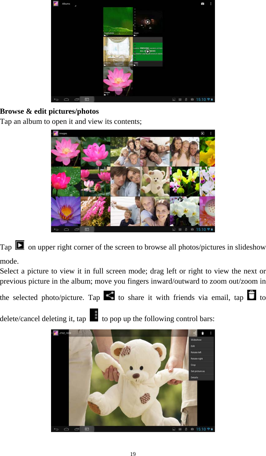 19 Browse &amp; edit pictures/photos   Tap an album to open it and view its contents; Tap  on upper right corner of the screen to browse all photos/pictures in slideshow mode. Select a picture to view it in full screen mode; drag left or right to view the next or previous picture in the album; move you fingers inward/outward to zoom out/zoom in the selected photo/picture. Tap   to share it with friends via email, tap   to delete/cancel deleting it, tap  to pop up the following control bars: 