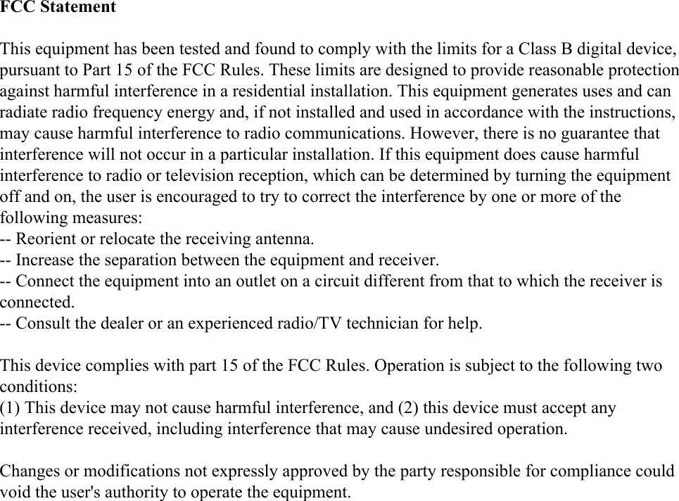 FCC StatementThis equipment has been tested and found to comply with the limits for a Class B digital device, pursuant to Part 15 of the FCC Rules. These limits are designed to provide reasonable protection against harmful interference in a residential installation. This equipment generates uses and can radiate radio frequency energy and, if not installed and used in accordance with the instructions, may cause harmful interference to radio communications. However, there is no guarantee that interference will not occur in a particular installation. If this equipment does cause harmful interference to radio or television reception, which can be determined by turning the equipment off and on, the user is encouraged to try to correct the interference by one or more of the following measures:-- Reorient or relocate the receiving antenna.  -- Increase the separation between the equipment and receiver.   -- Connect the equipment into an outlet on a circuit different from that to which the receiver is connected.  -- Consult the dealer or an experienced radio/TV technician for help.This device complies with part 15 of the FCC Rules. Operation is subject to the following two conditions:(1) This device may not cause harmful interference, and (2) this device must accept any interference received, including interference that may cause undesired operation.Changes or modifications not expressly approved by the party responsible for compliance could void the user&apos;s authority to operate the equipment.