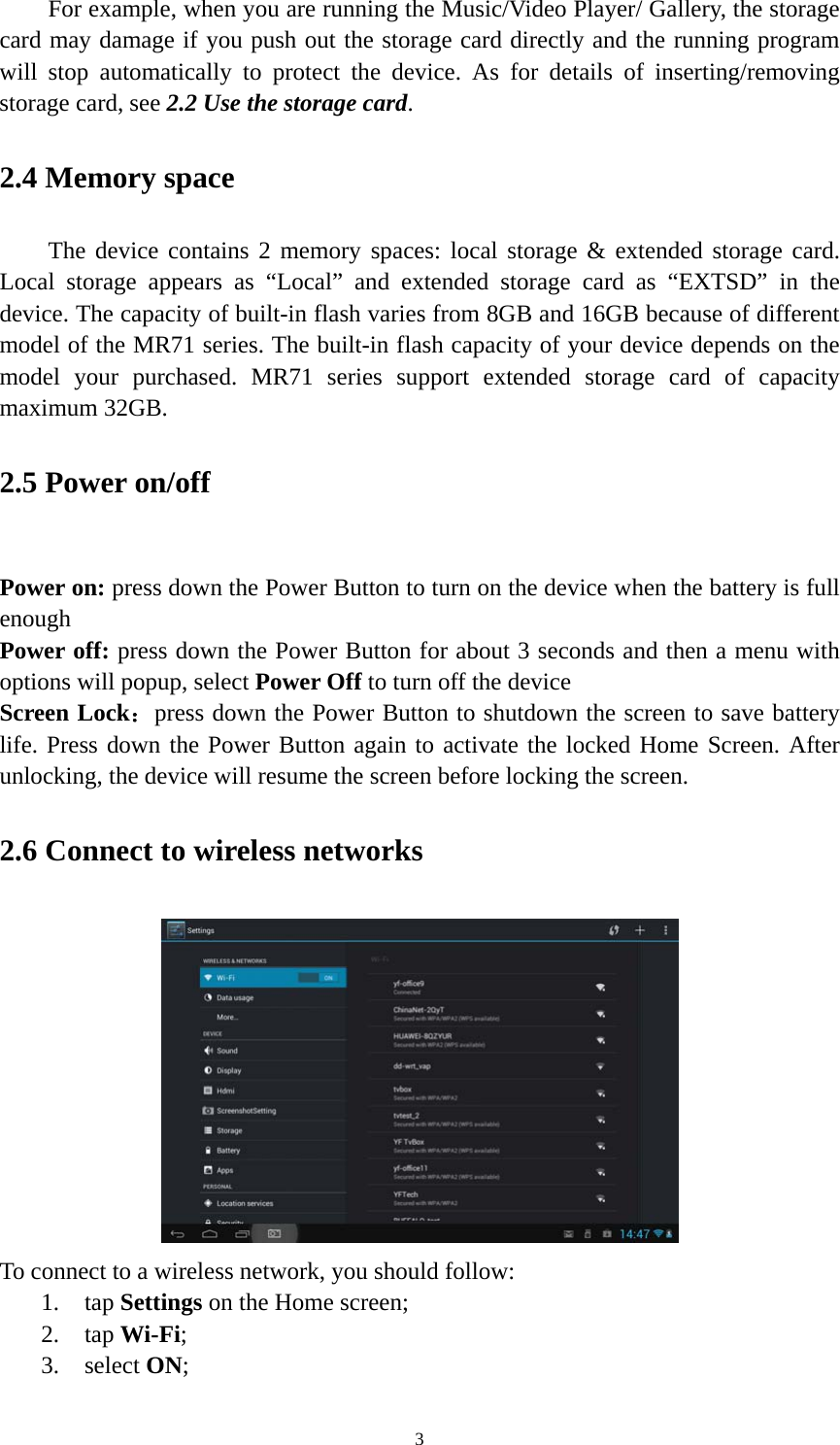 3 For example, when you are running the Music/Video Player/ Gallery, the storage card may damage if you push out the storage card directly and the running program will stop automatically to protect the device. As for details of inserting/removing storage card, see 2.2 Use the storage card.  2.4 Memory space The device contains 2 memory spaces: local storage &amp; extended storage card. Local storage appears as “Local” and extended storage card as “EXTSD” in the device. The capacity of built-in flash varies from 8GB and 16GB because of different model of the MR71 series. The built-in flash capacity of your device depends on the model your purchased. MR71 series support extended storage card of capacity maximum 32GB.   2.5 Power on/off  Power on: press down the Power Button to turn on the device when the battery is full enough Power off: press down the Power Button for about 3 seconds and then a menu with options will popup, select Power Off to turn off the device Screen Lock：press down the Power Button to shutdown the screen to save battery life. Press down the Power Button again to activate the locked Home Screen. After unlocking, the device will resume the screen before locking the screen. 2.6 Connect to wireless networks  To connect to a wireless network, you should follow:   1. tap Settings on the Home screen; 2. tap Wi-Fi; 3. select ON; 