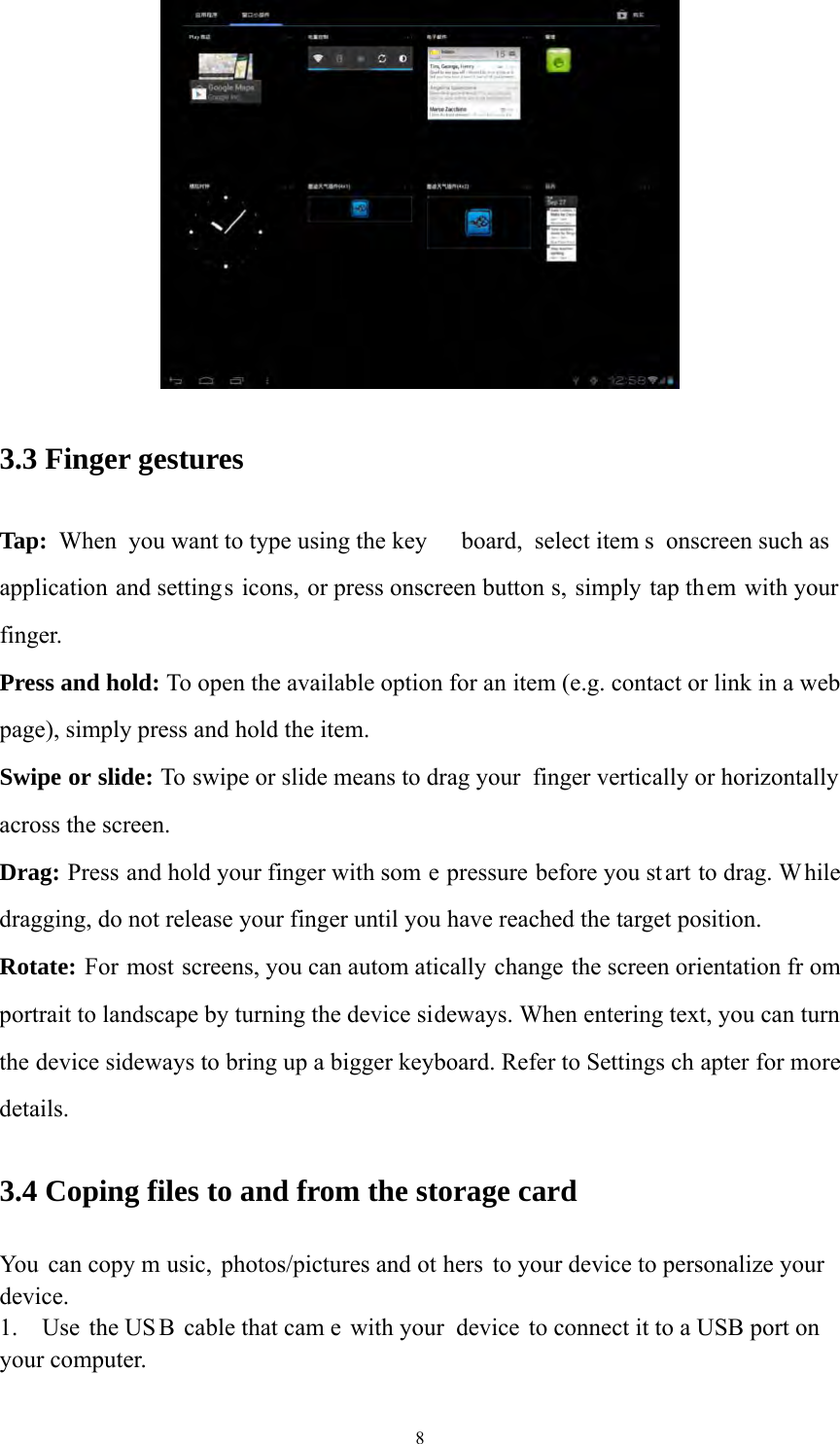 8  3.3 Finger gestures Tap: When you want to type using the key board, select item s onscreen such as application and settings icons, or press onscreen button s, simply tap them with your finger. Press and hold: To open the available option for an item (e.g. contact or link in a web page), simply press and hold the item. Swipe or slide: To swipe or slide means to drag your  finger vertically or horizontally across the screen.   Drag: Press and hold your finger with som e pressure before you st art to drag. While dragging, do not release your finger until you have reached the target position. Rotate: For most screens, you can autom atically change the screen orientation fr om portrait to landscape by turning the device sideways. When entering text, you can turn the device sideways to bring up a bigger keyboard. Refer to Settings ch apter for more details.  3.4 Coping files to and from the storage card You can copy m usic, photos/pictures and ot hers to your device to personalize your device.  1.  Use the US B cable that cam e with your  device to connect it to a USB port on your computer.   