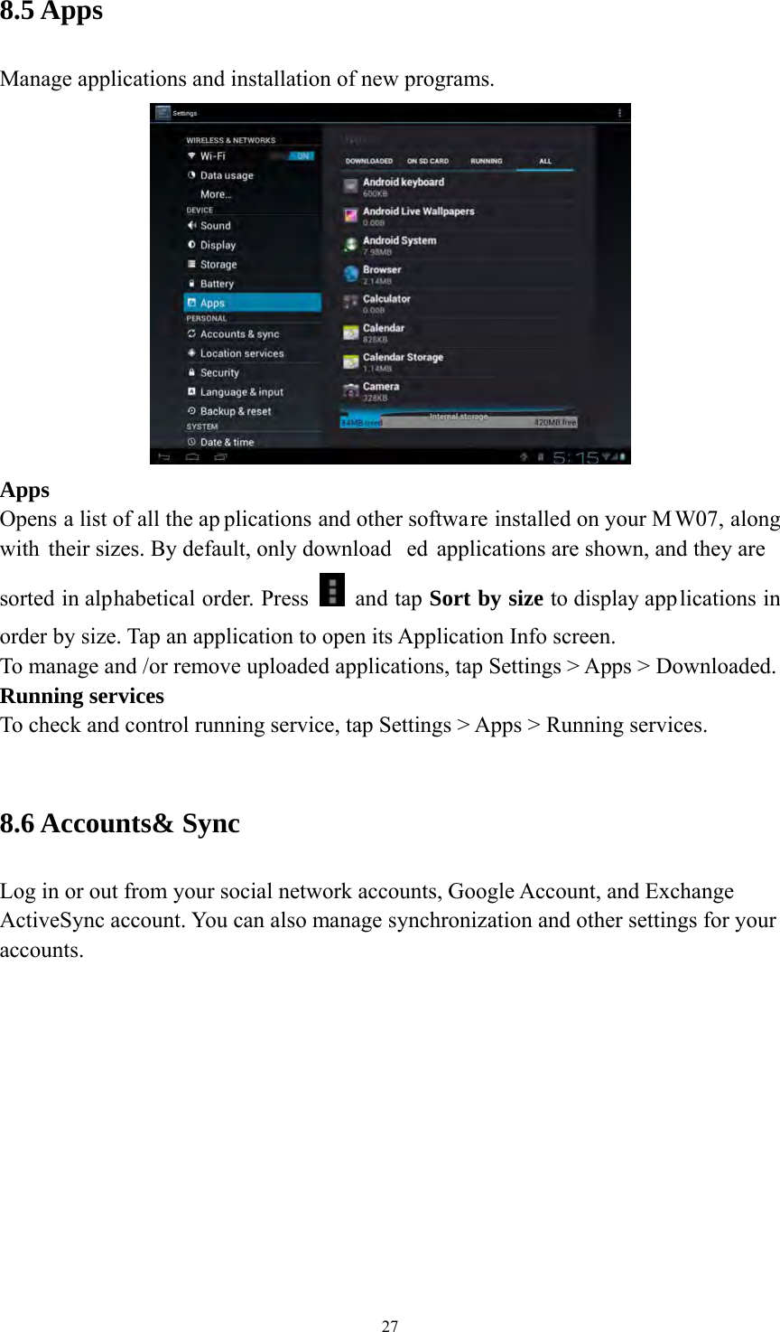 27 8.5 Apps   Manage applications and installation of new programs.  Apps  Opens a list of all the ap plications and other software installed on your M W07, along with their sizes. By default, only download ed applications are shown, and they are  sorted in alphabetical order. Press   and tap Sort by size to display applications in order by size. Tap an application to open its Application Info screen. To manage and /or remove uploaded applications, tap Settings &gt; Apps &gt; Downloaded.     Running services To check and control running service, tap Settings &gt; Apps &gt; Running services.    8.6 Accounts&amp; Sync Log in or out from your social network accounts, Google Account, and Exchange ActiveSync account. You can also manage synchronization and other settings for your accounts.   