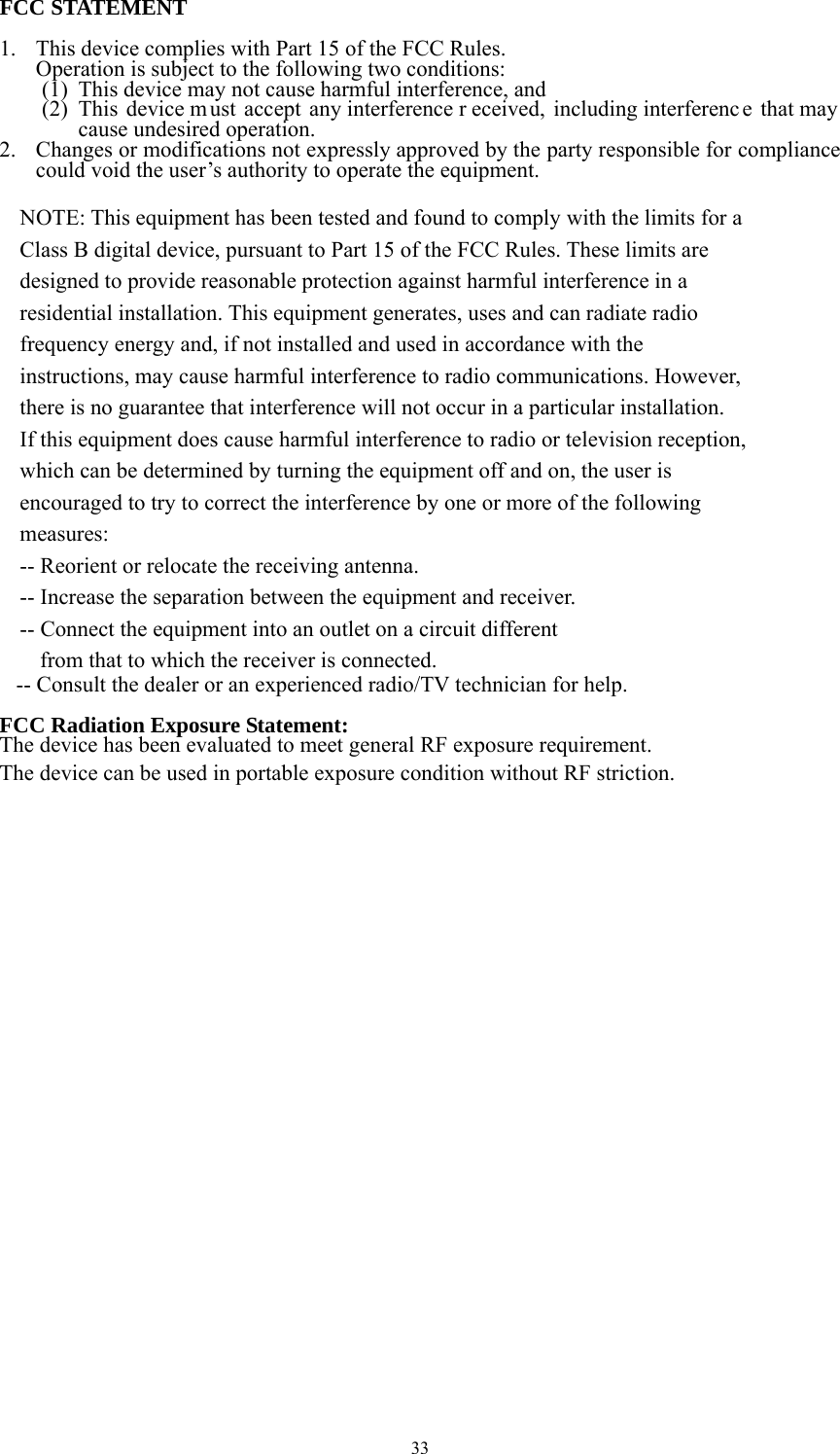 33 FCC STATEMENT  1. This device complies with Part 15 of the FCC Rules. Operation is subject to the following two conditions: (1) This device may not cause harmful interference, and (2) This device m ust accept any interference r eceived, including interferenc e that may  cause undesired operation. 2. Changes or modifications not expressly approved by the party responsible for compliance could void the user’s authority to operate the equipment.  NOTE: This equipment has been tested and found to comply with the limits for a Class B digital device, pursuant to Part 15 of the FCC Rules. These limits are designed to provide reasonable protection against harmful interference in a residential installation. This equipment generates, uses and can radiate radio frequency energy and, if not installed and used in accordance with the instructions, may cause harmful interference to radio communications. However, there is no guarantee that interference will not occur in a particular installation. If this equipment does cause harmful interference to radio or television reception, which can be determined by turning the equipment off and on, the user is encouraged to try to correct the interference by one or more of the following measures: -- Reorient or relocate the receiving antenna. -- Increase the separation between the equipment and receiver. -- Connect the equipment into an outlet on a circuit different from that to which the receiver is connected.    -- Consult the dealer or an experienced radio/TV technician for help.  FCC Radiation Exposure Statement:  The device has been evaluated to meet general RF exposure requirement.   The device can be used in portable exposure condition without RF striction.  