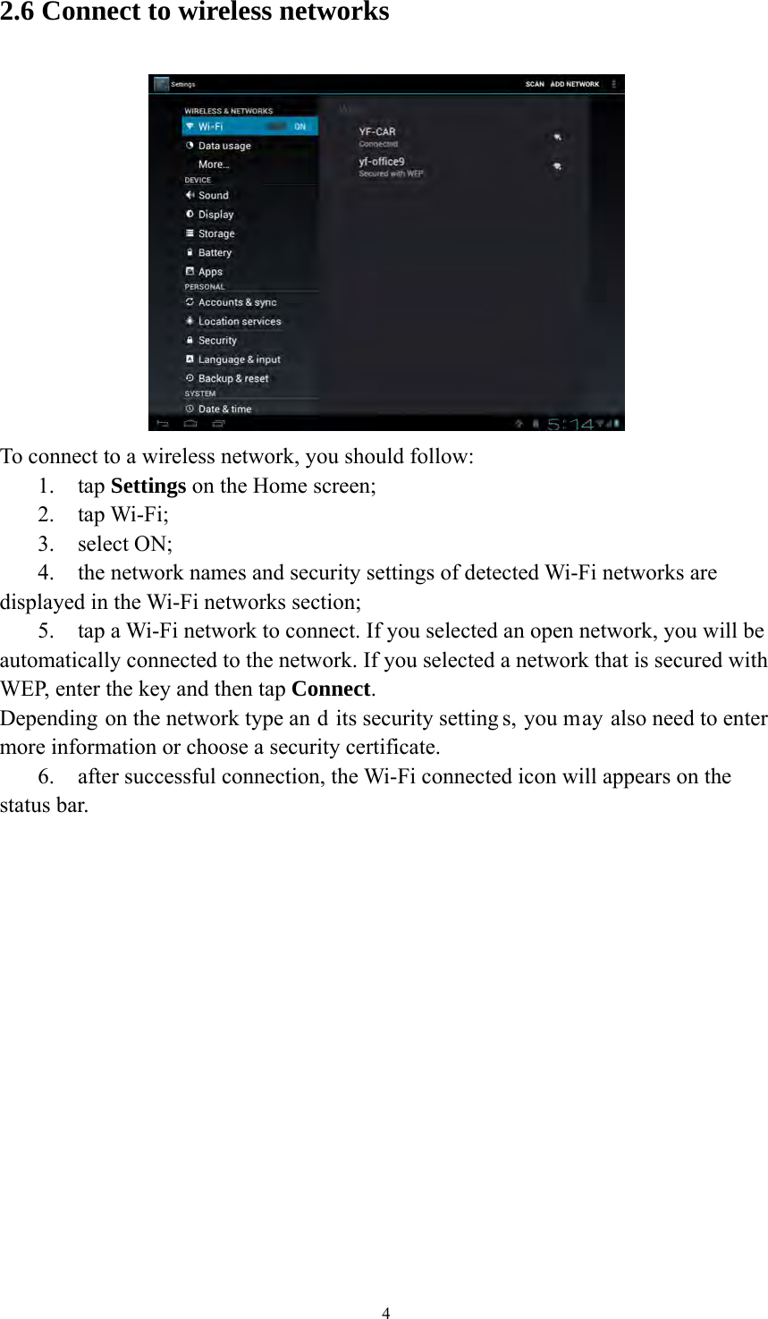 4 2.6 Connect to wireless networks  To connect to a wireless network, you should follow:   1. tap Settings on the Home screen; 2. tap Wi-Fi; 3. select ON; 4. the network names and security settings of detected Wi-Fi networks are displayed in the Wi-Fi networks section; 5. tap a Wi-Fi network to connect. If you selected an open network, you will be automatically connected to the network. If you selected a network that is secured with WEP, enter the key and then tap Connect. Depending on the network type an d its security setting s, you may also need to enter more information or choose a security certificate. 6. after successful connection, the Wi-Fi connected icon will appears on the status bar.    