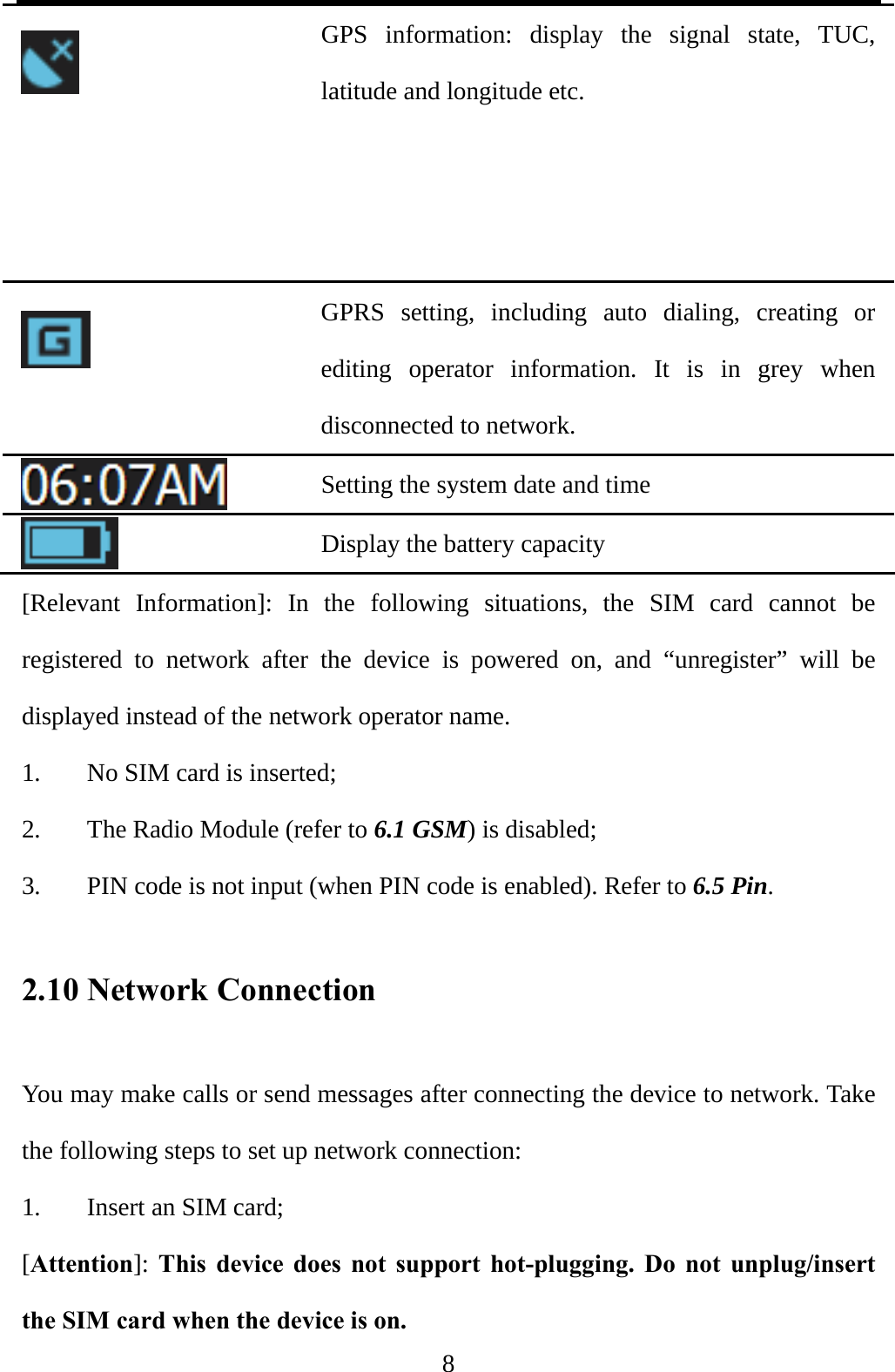  8  GPS information: display the signal state, TUC, latitude and longitude etc.    GPRS setting, including auto dialing, creating or editing operator information. It is in grey when disconnected to network.  Setting the system date and time  Display the battery capacity [Relevant Information]: In the following situations, the SIM card cannot be registered to network after the device is powered on, and “unregister” will be displayed instead of the network operator name. 1. No SIM card is inserted; 2. The Radio Module (refer to 6.1 GSM) is disabled; 3. PIN code is not input (when PIN code is enabled). Refer to 6.5 Pin. 2.10 Network Connection You may make calls or send messages after connecting the device to network. Take the following steps to set up network connection: 1. Insert an SIM card; [Attention]: This device does not support hot-plugging. Do not unplug/insert the SIM card when the device is on. 