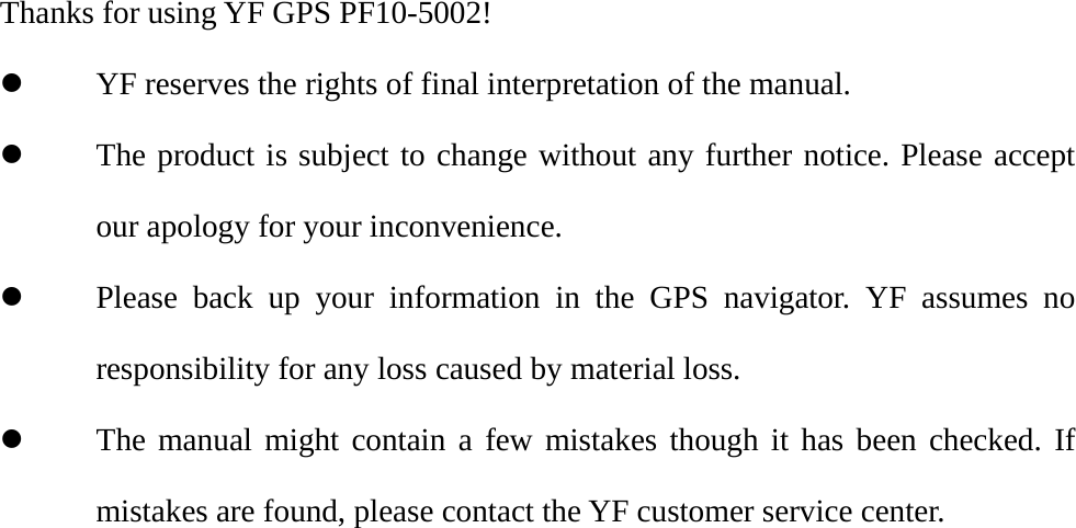  Thanks for using YF GPS PF10-5002! z YF reserves the rights of final interpretation of the manual. z The product is subject to change without any further notice. Please accept our apology for your inconvenience. z Please back up your information in the GPS navigator. YF assumes no responsibility for any loss caused by material loss. z The manual might contain a few mistakes though it has been checked. If mistakes are found, please contact the YF customer service center. 