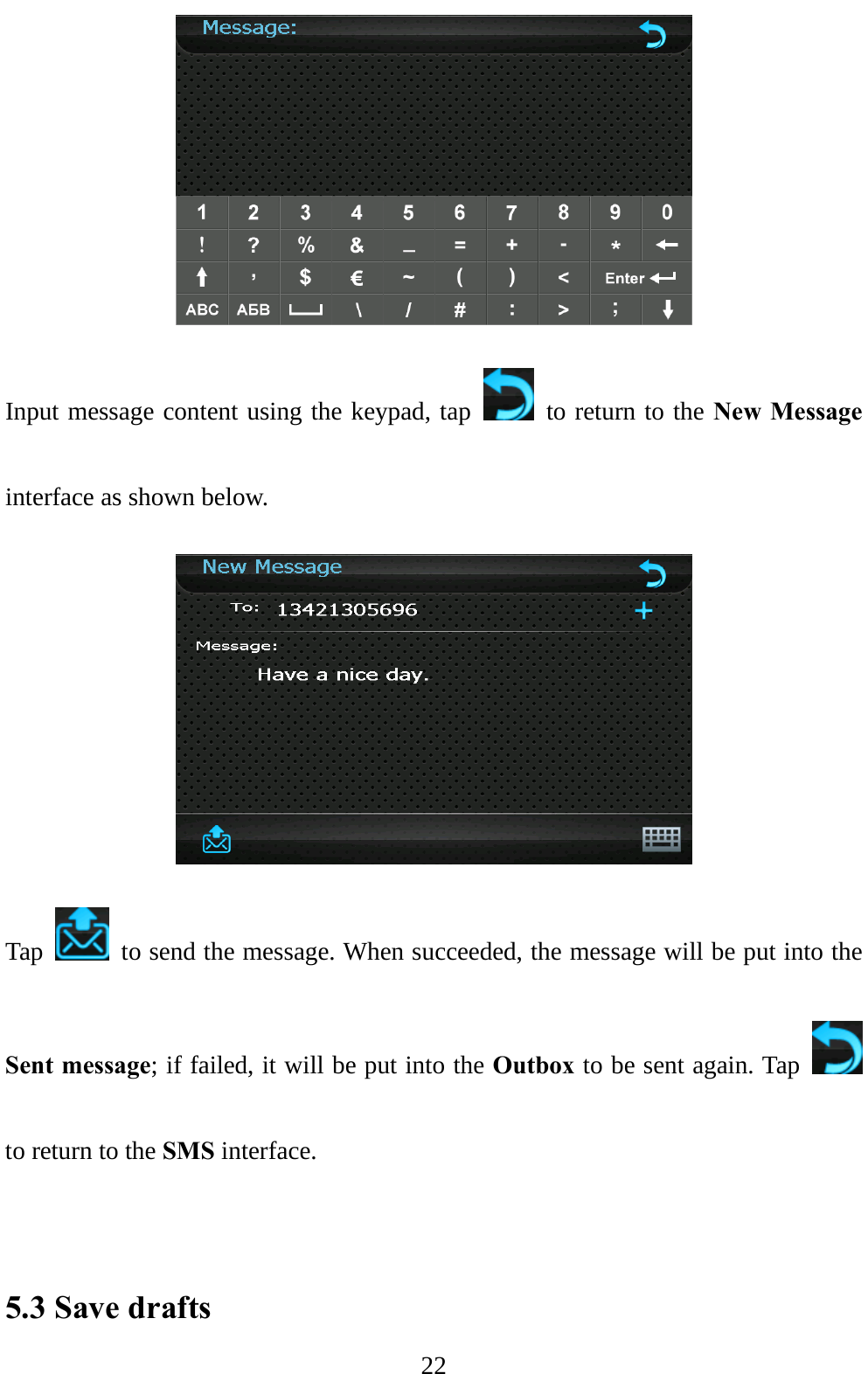  22  Input message content using the keypad, tap    to return to the New Message interface as shown below.  Tap    to send the message. When succeeded, the message will be put into the Sent message; if failed, it will be put into the Outbox to be sent again. Tap   to return to the SMS interface.   5.3 Save drafts 