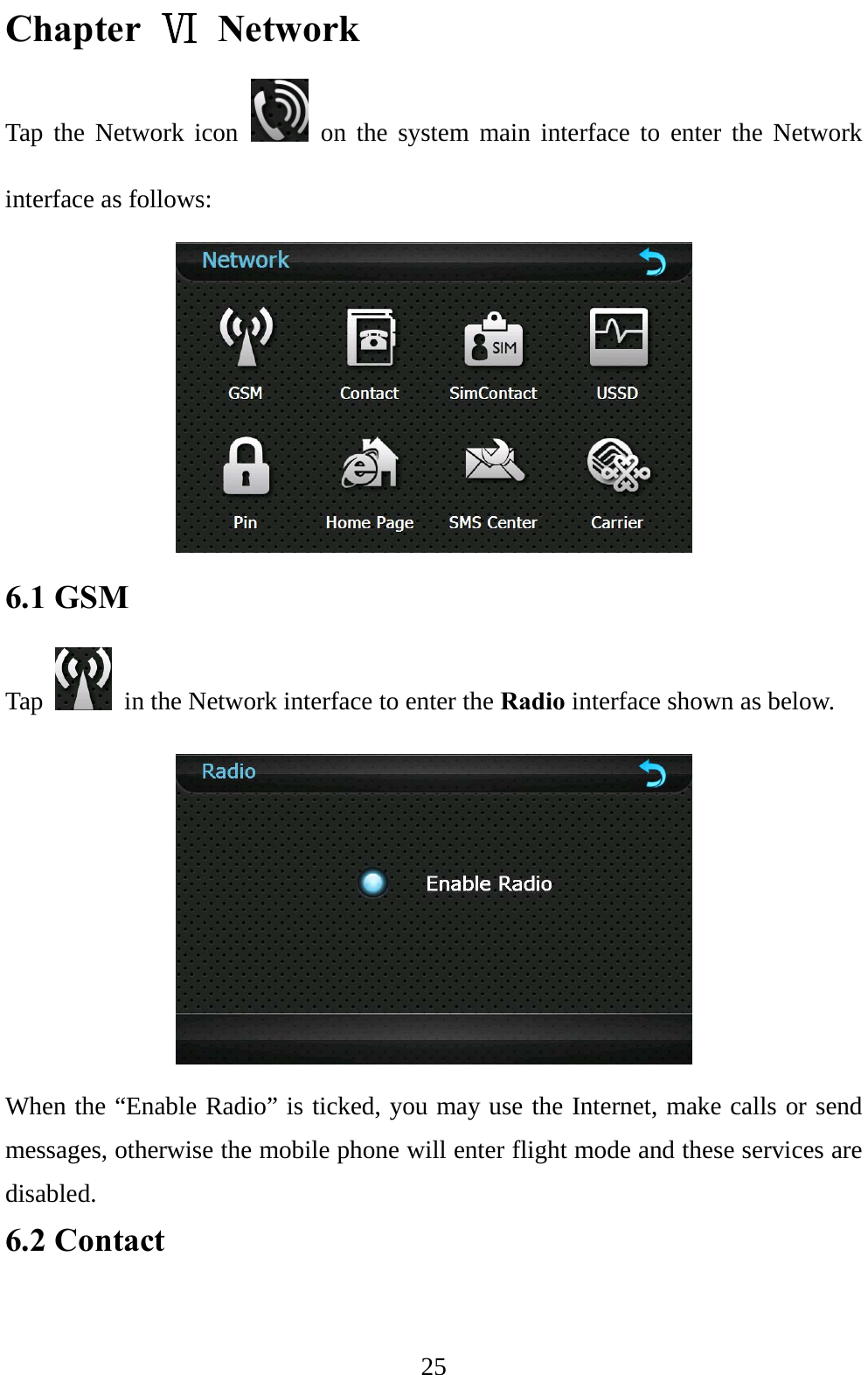  25 Chapter Ⅵ Network Tap the Network icon   on the system main interface to enter the Network interface as follows:  6.1 GSM Tap    in the Network interface to enter the Radio interface shown as below.  When the “Enable Radio” is ticked, you may use the Internet, make calls or send messages, otherwise the mobile phone will enter flight mode and these services are disabled. 6.2 Contact   